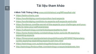 Tài liệu tham khảo
Minh Triết Thiêng Liêng www.minhtrietmoi.org/WPress/bai-viet
 https://astro-charts.com
 https://soulbridging.com/conjunction-hard-aspects
 https://soulbridging.com/intro-to-aspects-soft-aspects-and-orbs
 https://iordanus.com/the-secret-of-the-aspects-your-challenges-and-your-
tools-to-raise-your-self-awareness
 https://cafeastrology.com/articles/aspectpatterns.html
 https://www.thetarotlady.com/astrology-bytes-episode-96-applying-
separating-aspects
 https://timenomad.app/posts/astrology/philosophy/2019/02/19/planetary-
cycles-applying-separating-aspects-part-two.html
 https://astrology.com.au/astrology/technique-of-astrology
 http://astrology.findyourfate.com/astrology-unaspectedplanets.htm
32
 