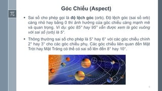 6
Góc Chiếu (Aspect)
 Sai số cho phép gọi là độ lệch góc (orb). Độ lệch góc (sai số orb)
càng nhỏ hay bằng 0 thì ảnh hưởng của góc chiếu càng mạnh mẽ
và quan trọng. Ví dụ: góc 85° hay 95° vẫn được xem là góc vuông
với sai số (orb) là 5°.
 Thông thường sai số cho phép là 5° hay 6° với các góc chiếu chính
2° hay 3° cho các góc chiếu phụ. Các góc chiếu liên quan đến Mặt
Trời hay Mặt Trăng có thể có sai số lên đến 8° hay 10°.
 