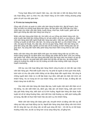 Trong hoạt động kinh doanh hiện nay, các nhà bán sỉ tiến bộ đang thích ứng 
các hoạt động, dịch vụ theo nhu cầu khách hàng và tìm kiếm những phương pháp 
giảm chi phí của việc giao dịch. 
6. Tổ chức lực lượng bán hàng 
Công việc tổ chức và quản trị nhân viên bán hàng là phân tích, lập kế hoạch, thực 
hiện và kiểm tra những hoạt động bán hàng. Nó bao gồm việc thiết lập mục tiêu, 
chiến lược cho nhân viên bán hàng, tuyển dụng, chọn lựa, huấn luyện, giám sát và 
đánh giá những đại diện bán hàng của công ty. 
Nhân viên bán hàng phải thăm dò, tìm kiếm và vun trồng các khách hàng mới. Họ 
phải truyền đạt khéo léo những thông tin về sản phẩm và dịch vụ của công ty. Nhân 
viên bán hàng phải biết nghệ thuật bán hàng bao gồm: tiếp cận, giới thiệu trả lời 
những cự tuyệt và kết thúc việc bán. Họ cũng cung cấp dịch vụ cho khách hàng - cố 
vấn, trợ giúp kỹ thuật, thu xếp việc, tài trợ và giao hàng. Nhân viên bán hàng còn 
phải làm công việc điều nghiên và tình báo về thị trường và làm những báo cáo về 
giao dịch. Họ cũng tiến hành điều phối hàng hóa khan hiếm trong thời kỳ sản xuất 
thiếu. 
Nhân viên bán hàng nên dành 80% thời gian cho khách hàng hiện tại và 20% cho 
khách hàng tương lai và dành 85% cho những sản phẩm đã ổn định 15% cho những 
sản phẩm mới. Nhân viên bán hàng phải biết cách tạo thỏa mãn cho khách và tạo lợi 
nhuận cho công ty. Họ phải biết cách phân tích dữ liệu về tiêu thụ, đo lường tiềm 
năng thị trường thu nhặt tin tức thị trường và triển khai những chiến lược cùng kế 
hoạch marketing. 
Cốt tủy của một hoạt động bán hàng thành công là phải có một đội ngũ nhân 
viên bán hàng giỏi. Phải biết tuyển chọn họ. Họ phải là người có thói quen theo đuổi, 
luôn luôn có nhu cầu phải chiến thắng và tác động được đến người khác. Đó cũng là 
những người dám nhận rủi ro để đạt được mục đích, biết gắn bó chặt chẽ mình với 
khách hàng. Họ coi trọng lợi ích của khách hàng, xem mình là bạn, là đồng đội với 
khách hàng hơn là đối thủ. 
Các nhân viên bán hàng cần được đào tạo, huấn luyện một cách cẩn thận và có 
hệ thống. Họ cần biết thăm dò, đánh giá, tiếp cận với khách hàng, biết cách trình 
bày giới thiệu hàng hóa, biết cách xử lý tình huống. Người bán hàng cần được huấn 
luyện kỹ về kỹ năng thương thảo, cách kết thúc một thương vụ, biết cách hướng dẫn 
sử dụng, lắp đặt và thực hiện hoàn hảo các dịch vụ cho khách hàng. 
Nhân viên bán hàng cần được giám sát, khuyến khích và động viên liên tục để 
nâng cao hiệu quả hoạt động của họ. Người bán hàng càng được động viên kích thích 
tốt thì càng tận tụy với công việc và kết quả càng tốt hơn – khi đó họ có thể được 
thưởng nhiều hơn, do đó vui lòng hơn và lại càng hăng hái, cố gắng hơn. 
 