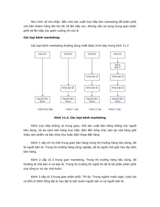 Như hình vẽ cho thấy: Bốn nhà sản xuất trực tiếp làm marketing để phân phối 
cho bốn khách hàng đòi hỏi tới 16 lần tiếp xúc. Nhưng nếu sử dụng trung gian phân 
phối số lần tiếp xúc giảm xuống chỉ còn 8. 
Các loại kênh marketing: 
Các loại kênh marketing thường dùng nhất được trình bày trong hình 11.2 
Hình 11.2. Các loại kênh marketing 
Kênh trực tiếp không có trung gian, nhà sản xuất bán hàng thẳng cho người 
tiêu dùng. Có ba cách bán hàng trực tiếp: Bán đến từng nhà, bán tại cửa hàng giới 
thiệu sản phẩm và bán theo thư hoặc điện thoại đặt hàng 
Kênh 1 cấp chỉ có một trung gian bán hàng trong thị trường hàng tiêu dùng, đó 
là người bán lẻ. Trong thị trường hàng công nghiệp, đó là người môi giới hay đại diện 
bán hàng. 
Kênh 2 cấp có 2 trung gian marketing. Trong thị trường hàng tiêu dùng, đó 
thường là nhà bán sỉ và bán lẻ. Trong thị trường kỹ nghệ thì đó là bộ phận phân phối 
của công ty và các nhà buôn. 
Kênh 3 cấp có 3 trung gian phân phối. Thí dụ: Trong ngành nước ngọt, rượu bia 
có thể có thêm tổng đại lý hay đại lý bán buôn-người bán sỉ và người bán lẻ. 
 