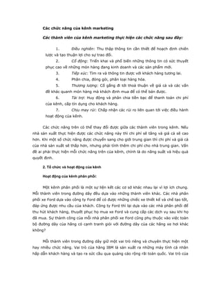 Các chức năng của kênh marketing 
Các thành viên của kênh marketing thực hiện các chức năng sau đây: 
1. Điều nghiên: Thu thập thông tin cần thiết để hoạch định chiến 
lược và tạo thuận lợi cho sự trao đổi. 
2. Cổ động: Triển khai và phổ biến những thông tin có sức thuyết 
phục cao về những món hàng đang kinh doanh và các sản phẩm mới. 
3. Tiếp xúc: Tìm ra và thông tin được với khách hàng tương lai. 
4. Phân chia, đóng gói, phân loại hàng hóa. 
5. Thương lượng: Cố gắng đi tới thoả thuận về giá cả và các vấn 
đề khác quanh món hàng mà khách định mua để có thể bán được. 
6. Tài trợ: Huy động và phân chia tiền bạc để thanh toán chi phí 
của kênh, cấp tín dụng cho khách hàng. 
7. Chịu may rủi: Chấp nhận các rủi ro liên quan tới việc điều hành 
hoạt động của kênh. 
Các chức năng trên có thể thay đổi được giữa các thành viên trong kênh. Nếu 
nhà sản xuất thực hiện được các chức năng này thì chi phí sẽ tăng và giá cả sẽ cao 
hơn. Khi một số chức năng được chuyển sang cho giới trung gian thì chi phí và giá cả 
của nhà sản xuất sẽ thấp hơn, nhưng phải tính thêm chi phí cho nhà trung gian. Vấn 
đề ai phải thực hiện mỗi chức năng trên của kênh, chính là do năng suất và hiệu quả 
quyết định. 
2. Tổ chức và hoạt động của kênh 
Hoạt động của kênh phân phối: 
Một kênh phân phối là một sự liện kết các cơ sở khác nhau lại vì lợi ích chung. 
Mỗi thành viên trong đường dây đều dựa vào những thành viên khác. Các nhà phân 
phối xe Ford dựa vào công ty Ford để có được những chiếc xe thiết kế và chế tạo tốt, 
đáp ứng được nhu cầu của khách. Công ty Ford thì lại dựa vào các nhà phân phối để 
thu hút khách hàng, thuyết phục họ mua xe Ford và cung cấp các dịch vụ sau khi họ 
đã mua. Sự thành công của mỗi nhà phân phối xe Ford cũng phụ thuộc vào việc toàn 
bộ đường dây của hãng có cạnh tranh giỏi với đường dây của các hãng xe hơi khác 
không? 
Mỗi thành viên trong đường dây giữ một vai trò riêng và chuyên thực hiện một 
hay nhiều chức năng. Vai trò của hãng IBM là sản xuất ra những máy tính cá nhân 
hấp dẫn khách hàng và tạo ra sức cầu qua quảng cáo rộng rãi toàn quốc. Vai trò của 
 