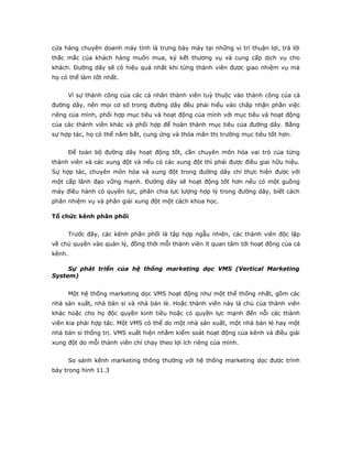 cửa hàng chuyên doanh máy tính là trưng bày máy tại những vị trí thuận lợi, trả lời 
thắc mắc của khách hàng muốn mua, ký kết thương vụ và cung cấp dịch vụ cho 
khách. Đường dây sẽ có hiệu quả nhất khi từng thành viên được giao nhiệm vụ mà 
họ có thể làm tốt nhất. 
Vì sự thành công của các cá nhân thành viên tuỳ thuộc vào thành công của cả 
đường dây, nên mọi cơ sở trong đường dây đều phải hiểu vào chấp nhận phần việc 
riêng của mình, phối hợp mục tiêu và hoạt động của mình với mục tiêu và hoạt động 
của các thành viên khác và phối hợp để hoàn thành mục tiêu của đường dây. Bằng 
sự hợp tác, họ có thể nắm bắt, cung ứng và thỏa mãn thị trường mục tiêu tốt hơn. 
Để toàn bộ đường dây hoạt động tốt, cần chuyên môn hóa vai trò của từng 
thành viên và các xung đột và nếu có các xung đột thì phải được điều giai hữu hiệu. 
Sự hợp tác, chuyên môn hóa và xung đột trong đường dây chỉ thực hiện được với 
một cấp lãnh đạo vững mạnh. Đường dây sẽ hoạt động tốt hơn nếu có một guồng 
máy điều hành có quyền lực, phân chia lực lượng hợp lý trong đường dây, biết cách 
phân nhiệm vụ và phân giải xung đột một cách khoa học. 
Tổ chức kênh phân phối 
Trước đây, các kênh phân phối là tập hợp ngẫu nhiên, các thành viên độc lập 
về chủ quyền vào quản lý, đồng thời mỗi thành viên ít quan tâm tới hoạt động của cả 
kênh. 
Sự phát triển của hệ thống marketing dọc VMS (Vertical Marketing 
System) 
Một hệ thống marketing dọc VMS hoạt động như một thể thống nhất, gồm các 
nhà sản xuất, nhà bán sỉ và nhà bán lẻ. Hoặc thành viên này là chủ của thành viên 
khác hoặc cho họ độc quyền kinh tiêu hoặc có quyền lực mạnh đến nỗi các thành 
viên kia phải hợp tác. Một VMS có thể do một nhà sản xuất, một nhà bán lẻ hay một 
nhà bán sỉ thống trị. VMS xuất hiện nhằm kiểm soát hoạt động của kênh và điều giải 
xung đột do mỗi thành viên chỉ chạy theo lợi ích riêng của mình. 
So sánh kênh marketing thông thường với hệ thống marketing dọc được trình 
bày trong hình 11.3 
 