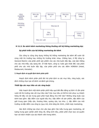 H 11.3. So sánh kênh marketing thông thường với hệ thống marketing dọc 
Sự phát triển của hệ thống marketing đa kênh 
Các công ty cũng ứng dụng những hệ thống marketing đa kênh để vươn tới 
cùng một thị trường hay những thị trường khác nhau. Chẳng hạn, ở Mỹ công ty 
General Electric vừa phân phối sản phẩm cho các nhà buôn độc lập, vừa bán thẳng 
cho các nhà thầu xây dựng lớn. Ở Việt Nam, công ty nước giải khát IBC vừa phân 
phối cho các nhà buôn độc lập, vừa phân phối cho các điểm HOREKA (Hotel, 
Restaurant, Karaoke). 
3. Hoạch định và quyết định kênh phân phối 
Hoạch định kênh phân phối đòi hỏi phải định ra các mục tiêu, ràng buộc, xác 
định những chọn lựa về kênh và đánh giá chúng. 
Thiết lập các mục tiêu và các ràng buộc 
Việc hoạch định một kênh phân phối hiệu quả bắt đầu bằng sự định rõ cần phải 
vươn tới thị trường nào với mục tiêu nào? Các mục tiêu có thể là mức phục vụ khách 
hàng tới đâu và các trung gian phải hoạt động như thế nào? Những ràng buộc của 
kênh bao gồm: đặc điểm của người tiêu thụ. Đặc điểm về sản phẩm, đặc điểm của 
giới trung gian (tiếp cận, thương thảo, quảng cáo, lưu kho...), đặc điểm của môi 
trường và đặc điểm của công ty (quy mô, khả năng tài chính, chiến lược marketing. 
Xác định những lựa chọn chủ yếu bao gồm Các kiểu trung gian marketing, số 
lượng trung gian (phân phối rộng rãi, tổng kinh tiêu, phân phối chọn lọc) và quyền 
hạn và trách nhiệm của các thành viên trong kênh. 
 