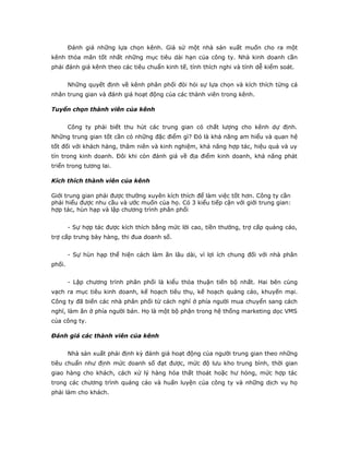 Đánh giá những lựa chọn kênh. Giả sử một nhà sản xuất muốn cho ra một 
kênh thỏa mãn tốt nhất những mục tiêu dài hạn của công ty. Nhà kinh doanh cần 
phải đánh giá kênh theo các tiêu chuẩn kinh tế, tính thích nghi và tính dễ kiểm soát. 
Những quyết định về kênh phân phối đòi hỏi sự lựa chọn và kích thích từng cá 
nhân trung gian và đánh giá hoạt động của các thành viên trong kênh. 
Tuyển chọn thành viên của kênh 
Công ty phải biết thu hút các trung gian có chất lượng cho kênh dự định. 
Những trung gian tốt cần có những đặc điểm gì? Đó là khả năng am hiểu và quan hệ 
tốt đối với khách hàng, thâm niên và kinh nghiệm, khả năng hợp tác, hiệu quả và uy 
tín trong kinh doanh. Đôi khi còn đánh giá về địa điểm kinh doanh, khả năng phát 
triển trong tương lai. 
Kích thích thành viên của kênh 
Giới trung gian phải được thường xuyên kích thích để làm việc tốt hơn. Công ty cần 
phải hiểu được nhu cầu và ước muốn của họ. Có 3 kiểu tiếp cận với giới trung gian: 
hợp tác, hùn hạp và lập chương trình phân phối 
- Sự hợp tác được kích thích bằng mức lời cao, tiền thưởng, trợ cấp quảng cáo, 
trợ cấp trưng bày hàng, thi đua doanh số. 
- Sự hùn hạp thể hiện cách làm ăn lâu dài, vì lợi ích chung đối với nhà phân 
phối. 
- Lập chương trình phân phối là kiểu thỏa thuận tiến bộ nhất. Hai bên cùng 
vạch ra mục tiêu kinh doanh, kế hoạch tiêu thụ, kế hoạch quảng cáo, khuyến mại. 
Công ty đã biến các nhà phân phối từ cách nghĩ ở phía người mua chuyển sang cách 
nghĩ, làm ăn ở phía người bán. Họ là một bộ phận trong hệ thống marketing dọc VMS 
của công ty. 
Đánh giá các thành viên của kênh 
Nhà sản xuất phải định kỳ đánh giá hoạt động của người trung gian theo những 
tiêu chuẩn như định mức doanh số đạt được, mức độ lưu kho trung bình, thời gian 
giao hàng cho khách, cách xử lý hàng hóa thất thoát hoặc hư hỏng, mức hợp tác 
trong các chương trình quảng cáo và huấn luyện của công ty và những dịch vụ họ 
phải làm cho khách. 
 