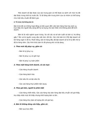 Mức doanh số đạt được của các trung gian có thể được so sánh với mức họ đã 
đạt được trong thời kỳ trước đó. Tỷ lệ tăng tiến trung bình của cả nhóm có thể dùng 
như một tiêu chuẩn để đánh giá. 
4. Tổ chức hệ thống bán lẻ 
Bán lẻ là tất cả những hoạt động có liên quan đến việc bán hàng hóa hay dịch vụ 
trực tiếp cho người tiêu dùng để họ sử dụng cho bản thân chứ không phải để kinh 
doanh. 
Bán lẻ là một ngành quan trọng. So với các cơ sở sản xuất và bán sỉ, họ đông 
gấp 7 lần và là nguồn cung cấp việc làm rất lớn. Các nhà bán lẻ ở Mỹ đạt doanh số 
tới hàng ngàn tỉ đô la. Mười hãng, bán lẻ hàng đầu đã đạt doanh số từ 8 tỷ đến 40 tỷ 
đô la hàng năm. Các hình thức bán lẻ rất phong phú và đa dạng. 
1. Theo mức độ phục vụ, gồm có: 
- Bán lẻ tự phục vụ 
- Bán lẻ phục vụ có giới hạn 
- Bán lẻ phục vụ toàn phần 
2. Theo mặt hàng kinh doanh, có các loại: 
- Cửa hàng chuyên doanh 
- Cửa hàng bách hóa 
- Các siêu thị và đại siêu thị 
- Các cửa hàng thực phẩm tiện dụng 
3. Theo giá bán, người ta phân biệt 
- Cửa hàng chiết khấu. Các cửa hàng này bán hàng đạt tiêu chuẩn với giá thấp. 
Họ chấp nhận mức lời thấp nhưng khối lượng bán ra lớn. 
- Cửa hàng kho (bán số lượng lớn với giá hạ). 
4. Bán lẻ không dùng cửa hiệu, gồm có: 
- Bán qua bưu điện 
 