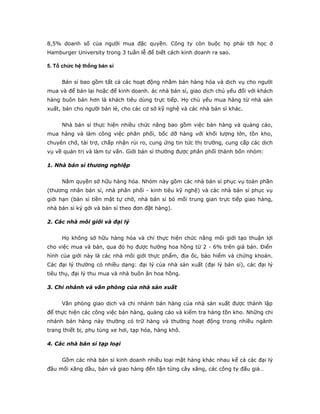 8,5% doanh số của người mua đặc quyền. Công ty còn buộc họ phải tới học ở 
Hamburger University trong 3 tuần lễ để biết cách kinh doanh ra sao. 
5. Tổ chức hệ thống bán sỉ 
Bán sỉ bao gồm tất cả các hoạt động nhằm bán hàng hóa và dịch vụ cho người 
mua và để bán lại hoặc để kinh doanh. ác nhà bán sỉ, giao dịch chủ yếu đối với khách 
hàng buôn bán hơn là khách tiêu dùng trực tiếp. Họ chủ yếu mua hàng từ nhà sản 
xuất, bán cho người bán lẻ, cho các cơ sở kỹ nghệ và các nhà bán sỉ khác. 
Nhà bán sỉ thực hiện nhiều chức năng bao gồm việc bán hàng và quảng cáo, 
mua hàng và làm công việc phân phối, bốc dỡ hàng với khối lượng lớn, tồn kho, 
chuyên chở, tài trợ, chấp nhận rủi ro, cung ứng tin tức thị trường, cung cấp các dịch 
vụ về quản trị và làm tư vấn. Giới bán sỉ thường được phân phối thành bốn nhóm: 
1. Nhà bán sỉ thương nghiệp 
Nắm quyền sở hữu hàng hóa. Nhóm này gồm các nhà bán sỉ phục vụ toàn phần 
(thương nhân bán sỉ, nhà phân phối - kinh tiêu kỹ nghệ) và các nhà bán sỉ phục vụ 
giới hạn (bán sỉ tiền mặt tự chở, nhà bán sỉ bỏ mối trung gian trực tiếp giao hàng, 
nhà bán sỉ ký gởi và bán sỉ theo đơn đặt hàng). 
2. Các nhà môi giới và đại lý 
Họ không sở hữu hàng hóa và chỉ thực hiện chức năng môi giới tạo thuận lợi 
cho việc mua và bán, qua đó họ được hưởng hoa hồng từ 2 - 6% trên giá bán. Điển 
hình của giới này là các nhà môi giới thực phẩm, địa ốc, bảo hiểm và chứng khoán. 
Các đại lý thường có nhiều dạng: đại lý của nhà sản xuất (đại lý bán sỉ), các đại lý 
tiêu thụ, đại lý thu mua và nhà buôn ăn hoa hồng. 
3. Chi nhánh và văn phòng của nhà sản xuất 
Văn phòng giao dịch và chi nhánh bán hàng của nhà sản xuất được thành lập 
để thực hiện các công việc bán hàng, quảng cáo và kiểm tra hàng tồn kho. Những chi 
nhánh bán hàng này thường có trữ hàng và thường hoạt động trong nhiều ngành 
trang thiết bị, phụ tùng xe hơi, tạp hóa, hàng khô. 
4. Các nhà bán sỉ tạp loại 
Gồm các nhà bán sỉ kinh doanh nhiều loại mặt hàng khác nhau kể cả các đại lý 
đầu mối xăng dầu, bán và giao hàng đến tận từng cây xăng, các công ty đấu giá… 
 