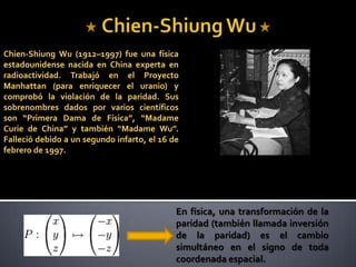 Chien-ShiungWu Chien-ShiungWu (1912–1997) fue una física estadounidense nacida en China experta en radioactividad. Trabajó en el Proyecto Manhattan (para enriquecer el uranio) y comprobó la violación de la paridad. Sus sobrenombres dados por varios científicos son “Primera Damade Física”, “Madame Curie de China” y también “Madame Wu”. Falleció debido a un segundo infarto, el 16 de febrero de 1997. En física, una transformación de la paridad (también llamada inversión de la paridad) es el cambio simultáneo en el signo de toda coordenada espacial. 