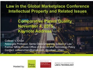 Law in the Global Marketplace Conference
Intellectual Property and Related Issues
Hosted by:
Comparative Patent Quality
November 4, 2015
Keynote Address
Colleen V. Chien
Associate Professor, Santa Clara University School of Law
Former White House Office of Science and Technology Policy
Contact: colleenchien@gmail.com, @colleen_chien
 