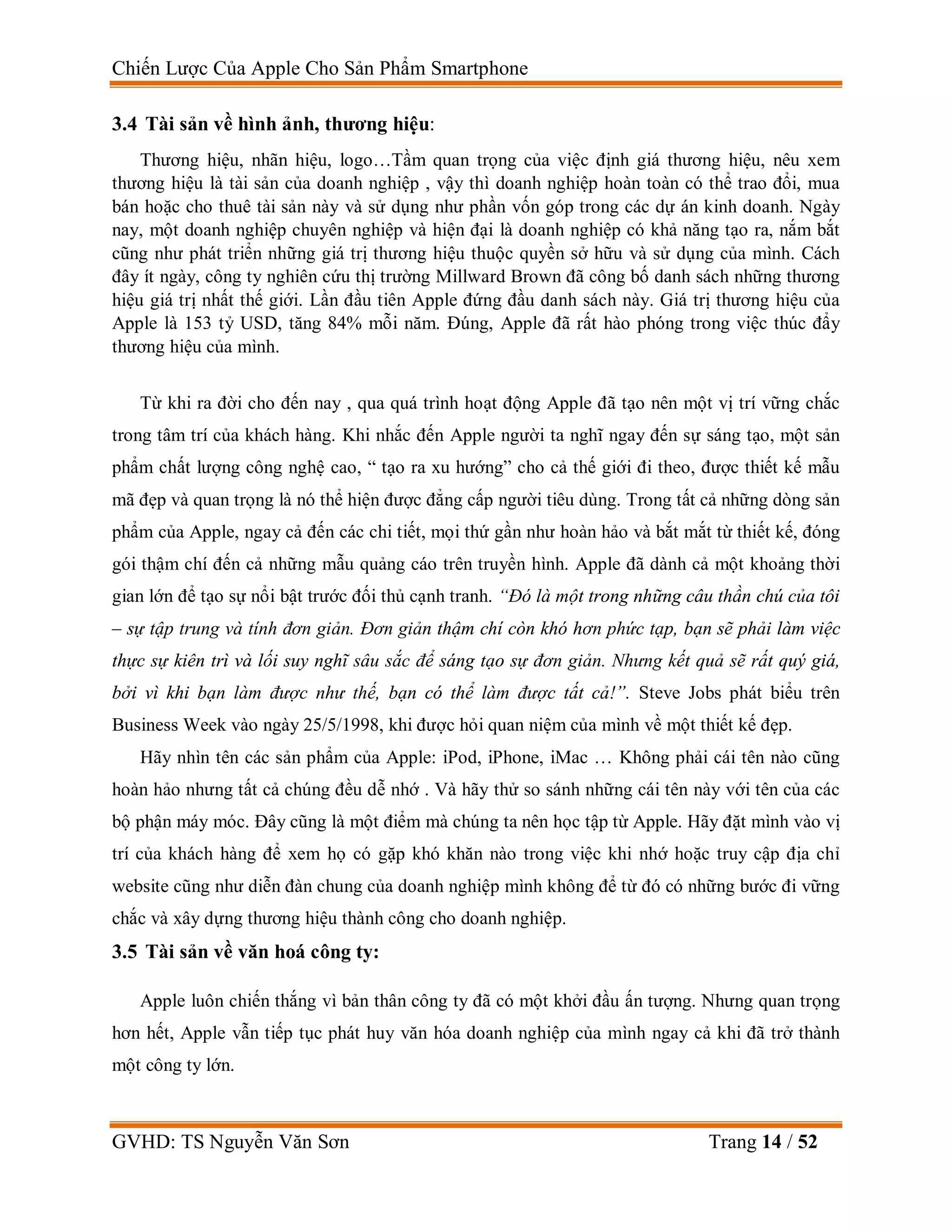 Chiến Lược Của Apple Cho Sản Phẩm Smartphone
GVHD: TS Nguyễn Văn Sơn Trang 14 / 52
3.4 Tài sản về hình ảnh, thương hiệu:
Thương hiệu, nhãn hiệu, logo…Tầm quan trọng của việc định giá thương hiệu, nêu xem
thương hiệu là tài sản của doanh nghiệp , vậy thì doanh nghiệp hoàn toàn có thể trao đổi, mua
bán hoặc cho thuê tài sản này và sử dụng như phần vốn góp trong các dự án kinh doanh. Ngày
nay, một doanh nghiệp chuyên nghiệp và hiện đại là doanh nghiệp có khả năng tạo ra, nắm bắt
cũng như phát triển những giá trị thương hiệu thuộc quyền sở hữu và sử dụng của mình. Cách
đây ít ngày, công ty nghiên cứu thị trường Millward Brown đã công bố danh sách những thương
hiệu giá trị nhất thế giới. Lần đầu tiên Apple đứng đầu danh sách này. Giá trị thương hiệu của
Apple là 153 tỷ USD, tăng 84% mỗi năm. Đúng, Apple đã rất hào phóng trong việc thúc đẩy
thương hiệu của mình.
Từ khi ra đời cho đến nay , qua quá trình hoạt động Apple đã tạo nên một vị trí vững chắc
trong tâm trí của khách hàng. Khi nhắc đến Apple người ta nghĩ ngay đến sự sáng tạo, một sản
phẩm chất lượng công nghệ cao, “ tạo ra xu hướng” cho cả thế giới đi theo, được thiết kế mẫu
mã đẹp và quan trọng là nó thể hiện được đẳng cấp người tiêu dùng. Trong tất cả những dòng sản
phẩm của Apple, ngay cả đến các chi tiết, mọi thứ gần như hoàn hảo và bắt mắt từ thiết kế, đóng
gói thậm chí đến cả những mẫu quảng cáo trên truyền hình. Apple đã dành cả một khoảng thời
gian lớn để tạo sự nổi bật trước đối thủ cạnh tranh. “Đó là một trong những câu thần chú của tôi
– sự tập trung và tính đơn giản. Đơn giản thậm chí còn khó hơn phức tạp, bạn sẽ phải làm việc
thực sự kiên trì và lối suy nghĩ sâu sắc để sáng tạo sự đơn giản. Nhưng kết quả sẽ rất quý giá,
bởi vì khi bạn làm được như thế, bạn có thể làm được tất cả!”. Steve Jobs phát biểu trên
Business Week vào ngày 25/5/1998, khi được hỏi quan niệm của mình về một thiết kế đẹp.
Hãy nhìn tên các sản phẩm của Apple: iPod, iPhone, iMac … Không phải cái tên nào cũng
hoàn hảo nhưng tất cả chúng đều dễ nhớ . Và hãy thử so sánh những cái tên này với tên của các
bộ phận máy móc. Đây cũng là một điểm mà chúng ta nên học tập từ Apple. Hãy đặt mình vào vị
trí của khách hàng để xem họ có gặp khó khăn nào trong việc khi nhớ hoặc truy cập địa chỉ
website cũng như diễn đàn chung của doanh nghiệp mình không để từ đó có những bước đi vững
chắc và xây dựng thương hiệu thành công cho doanh nghiệp.
3.5 Tài sản về văn hoá công ty:
Apple luôn chiến thắng vì bản thân công ty đã có một khởi đầu ấn tượng. Nhưng quan trọng
hơn hết, Apple vẫn tiếp tục phát huy văn hóa doanh nghiệp của mình ngay cả khi đã trở thành
một công ty lớn.
 