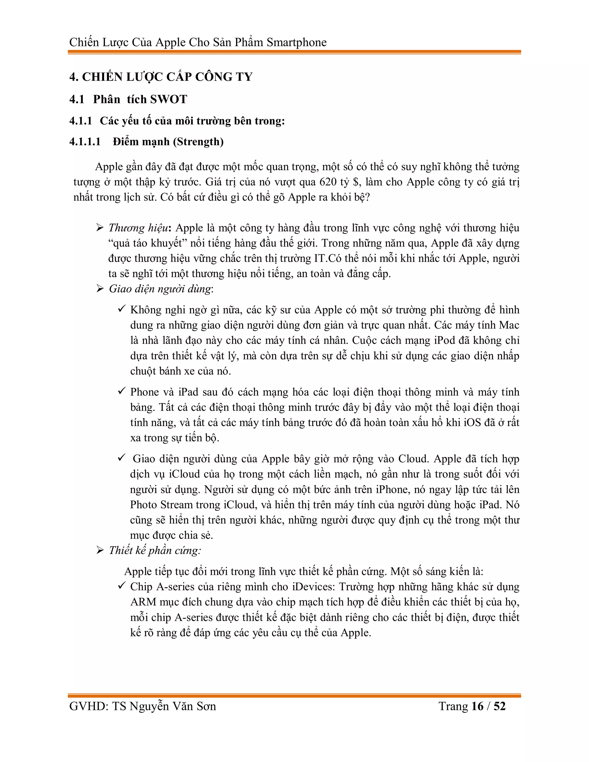Chiến Lược Của Apple Cho Sản Phẩm Smartphone
GVHD: TS Nguyễn Văn Sơn Trang 16 / 52
4. CHIẾN LƯỢC CẤP CÔNG TY
4.1 Phân tích SWOT
4.1.1 Các yếu tố của môi trường bên trong:
4.1.1.1 Điểm mạnh (Strength)
Apple gần đây đã đạt được một mốc quan trọng, một số có thể có suy nghĩ không thể tưởng
tượng ở một thập kỷ trước. Giá trị của nó vượt qua 620 tỷ $, làm cho Apple công ty có giá trị
nhất trong lịch sử. Có bất cứ điều gì có thể gõ Apple ra khỏi bệ?
 Thương hiệu: Apple là một công ty hàng đầu trong lĩnh vực công nghệ với thương hiệu
“quả táo khuyết” nổi tiếng hàng đầu thế giới. Trong những năm qua, Apple đã xây dựng
được thương hiệu vững chắc trên thị trường IT.Có thể nói mỗi khi nhắc tới Apple, người
ta sẽ nghĩ tới một thương hiệu nổi tiếng, an toàn và đẳng cấp.
 Giao diện người dùng:
 Không nghi ngờ gì nữa, các kỹ sư của Apple có một sở trường phi thường để hình
dung ra những giao diện người dùng đơn giản và trực quan nhất. Các máy tính Mac
là nhà lãnh đạo này cho các máy tính cá nhân. Cuộc cách mạng iPod đã không chỉ
dựa trên thiết kế vật lý, mà còn dựa trên sự dễ chịu khi sử dụng các giao diện nhấp
chuột bánh xe của nó.
 Phone và iPad sau đó cách mạng hóa các loại điện thoại thông minh và máy tính
bảng. Tất cả các điện thoại thông minh trước đây bị đẩy vào một thể loại điện thoại
tính năng, và tất cả các máy tính bảng trước đó đã hoàn toàn xấu hổ khi iOS đã ở rất
xa trong sự tiến bộ.
 Giao diện người dùng của Apple bây giờ mở rộng vào Cloud. Apple đã tích hợp
dịch vụ iCloud của họ trong một cách liền mạch, nó gần như là trong suốt đối với
người sử dụng. Người sử dụng có một bức ảnh trên iPhone, nó ngay lập tức tải lên
Photo Stream trong iCloud, và hiển thị trên máy tính của người dùng hoặc iPad. Nó
cũng sẽ hiển thị trên người khác, những người được quy định cụ thể trong một thư
mục được chia sẻ.
 Thiết kế phần cứng:
Apple tiếp tục đổi mới trong lĩnh vực thiết kế phần cứng. Một số sáng kiến là:
 Chip A-series của riêng mình cho iDevices: Trường hợp những hãng khác sử dụng
ARM mục đích chung dựa vào chip mạch tích hợp để điều khiển các thiết bị của họ,
mỗi chip A-series được thiết kế đặc biệt dành riêng cho các thiết bị điện, được thiết
kế rõ ràng để đáp ứng các yêu cầu cụ thể của Apple.
 