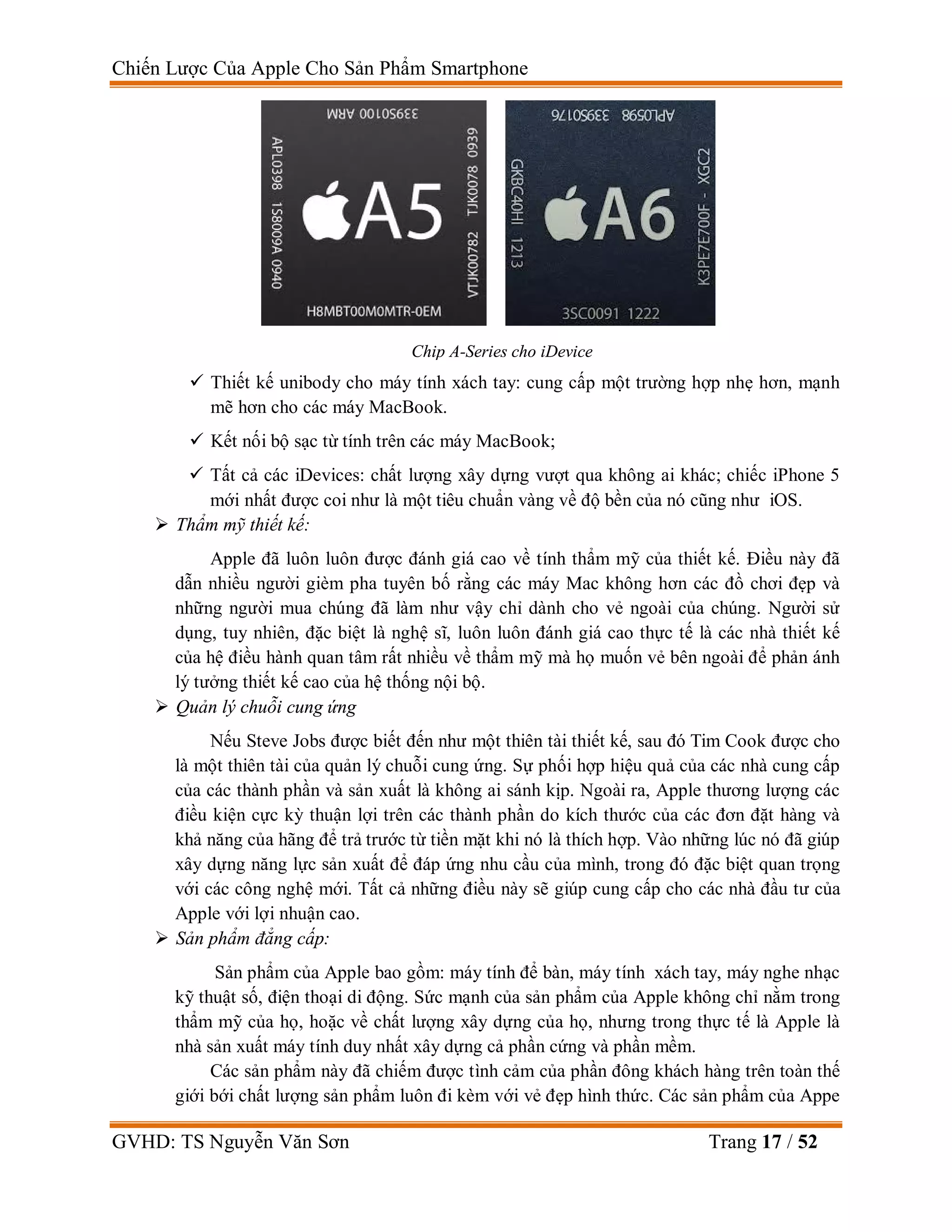 Chiến Lược Của Apple Cho Sản Phẩm Smartphone
GVHD: TS Nguyễn Văn Sơn Trang 17 / 52
 Thiết kế unibody cho máy tính xách tay: cung cấp một trường hợp nhẹ hơn, mạnh
mẽ hơn cho các máy MacBook.
 Kết nối bộ sạc từ tính trên các máy MacBook;
 Tất cả các iDevices: chất lượng xây dựng vượt qua không ai khác; chiếc iPhone 5
mới nhất được coi như là một tiêu chuẩn vàng về độ bền của nó cũng như iOS.
 Thẩm mỹ thiết kế:
Apple đã luôn luôn được đánh giá cao về tính thẩm mỹ của thiết kế. Điều này đã
dẫn nhiều người gièm pha tuyên bố rằng các máy Mac không hơn các đồ chơi đẹp và
những người mua chúng đã làm như vậy chỉ dành cho vẻ ngoài của chúng. Người sử
dụng, tuy nhiên, đặc biệt là nghệ sĩ, luôn luôn đánh giá cao thực tế là các nhà thiết kế
của hệ điều hành quan tâm rất nhiều về thẩm mỹ mà họ muốn vẻ bên ngoài để phản ánh
lý tưởng thiết kế cao của hệ thống nội bộ.
 Quản lý chuỗi cung ứng
Nếu Steve Jobs được biết đến như một thiên tài thiết kế, sau đó Tim Cook được cho
là một thiên tài của quản lý chuỗi cung ứng. Sự phối hợp hiệu quả của các nhà cung cấp
của các thành phần và sản xuất là không ai sánh kịp. Ngoài ra, Apple thương lượng các
điều kiện cực kỳ thuận lợi trên các thành phần do kích thước của các đơn đặt hàng và
khả năng của hãng để trả trước từ tiền mặt khi nó là thích hợp. Vào những lúc nó đã giúp
xây dựng năng lực sản xuất để đáp ứng nhu cầu của mình, trong đó đặc biệt quan trọng
với các công nghệ mới. Tất cả những điều này sẽ giúp cung cấp cho các nhà đầu tư của
Apple với lợi nhuận cao.
 Sản phẩm đẳng cấp:
Sản phẩm của Apple bao gồm: máy tính để bàn, máy tính xách tay, máy nghe nhạc
kỹ thuật số, điện thoại di động. Sức mạnh của sản phẩm của Apple không chỉ nằm trong
thẩm mỹ của họ, hoặc về chất lượng xây dựng của họ, nhưng trong thực tế là Apple là
nhà sản xuất máy tính duy nhất xây dựng cả phần cứng và phần mềm.
Các sản phẩm này đã chiếm được tình cảm của phần đông khách hàng trên toàn thế
giới bới chất lượng sản phẩm luôn đi kèm với vẻ đẹp hình thức. Các sản phẩm của Appe
Chip A-Series cho iDevice
 