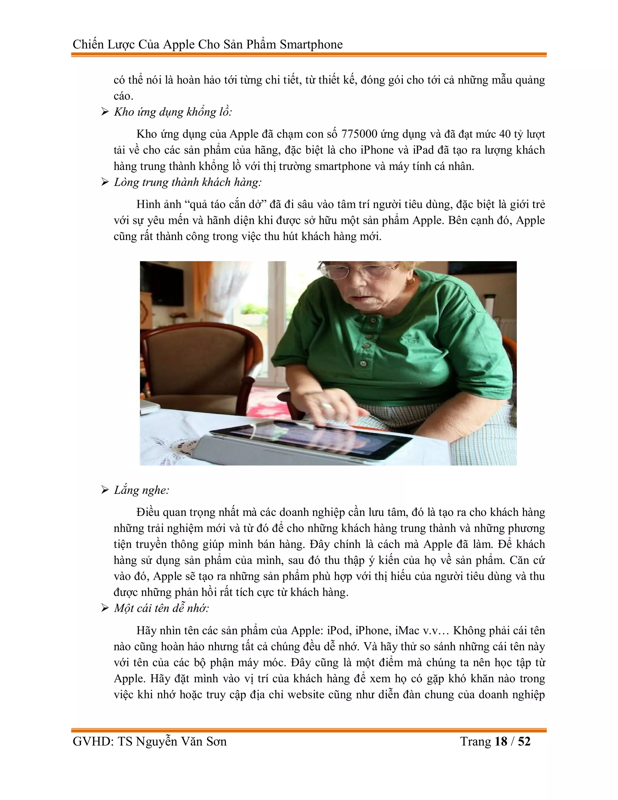 Chiến Lược Của Apple Cho Sản Phẩm Smartphone
GVHD: TS Nguyễn Văn Sơn Trang 18 / 52
có thể nói là hoàn hảo tới từng chi tiết, từ thiết kế, đóng gói cho tới cả những mẫu quảng
cáo.
 Kho ứng dụng khổng lồ:
Kho ứng dụng của Apple đã chạm con số 775000 ứng dụng và đã đạt mức 40 tỷ lượt
tải về cho các sản phẩm của hãng, đặc biệt là cho iPhone và iPad đã tạo ra lượng khách
hàng trung thành khổng lồ với thị trường smartphone và máy tính cá nhân.
 Lòng trung thành khách hàng:
Hình ảnh “quả táo cắn dở” đã đi sâu vào tâm trí người tiêu dùng, đặc biệt là giới trẻ
với sự yêu mến và hãnh diện khi được sở hữu một sản phẩm Apple. Bên cạnh đó, Apple
cũng rất thành công trong việc thu hút khách hàng mới.
 Lắng nghe:
Điều quan trọng nhất mà các doanh nghiệp cần lưu tâm, đó là tạo ra cho khách hàng
những trải nghiệm mới và từ đó để cho những khách hàng trung thành và những phương
tiện truyền thông giúp mình bán hàng. Đây chính là cách mà Apple đã làm. Để khách
hàng sử dụng sản phẩm của mình, sau đó thu thập ý kiến của họ về sản phẩm. Căn cứ
vào đó, Apple sẽ tạo ra những sản phẩm phù hợp với thị hiếu của người tiêu dùng và thu
được những phản hồi rất tích cực từ khách hàng.
 Một cái tên dễ nhớ:
Hãy nhìn tên các sản phẩm của Apple: iPod, iPhone, iMac v.v… Không phải cái tên
nào cũng hoàn hảo nhưng tất cả chúng đều dễ nhớ. Và hãy thử so sánh những cái tên này
với tên của các bộ phận máy móc. Đây cũng là một điểm mà chúng ta nên học tập từ
Apple. Hãy đặt mình vào vị trí của khách hàng để xem họ có gặp khó khăn nào trong
việc khi nhớ hoặc truy cập địa chỉ website cũng như diễn đàn chung của doanh nghiệp
 