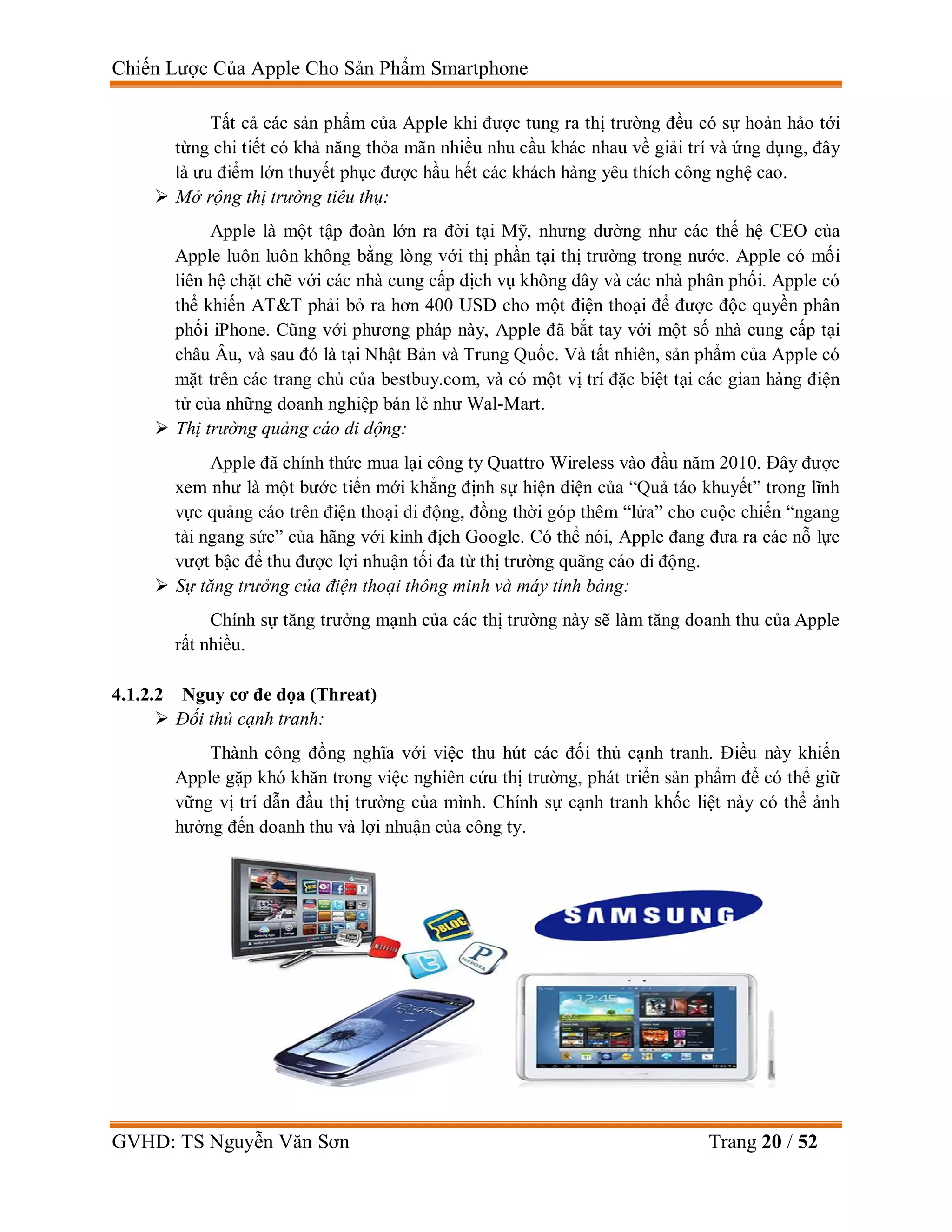 Chiến Lược Của Apple Cho Sản Phẩm Smartphone
GVHD: TS Nguyễn Văn Sơn Trang 20 / 52
Tất cả các sản phẩm của Apple khi được tung ra thị trường đều có sự hoản hảo tới
từng chi tiết có khả năng thỏa mãn nhiều nhu cầu khác nhau về giải trí và ứng dụng, đây
là ưu điểm lớn thuyết phục được hầu hết các khách hàng yêu thích công nghệ cao.
 Mở rộng thị trường tiêu thụ:
Apple là một tập đoàn lớn ra đời tại Mỹ, nhưng dường như các thế hệ CEO của
Apple luôn luôn không bằng lòng với thị phần tại thị trường trong nước. Apple có mối
liên hệ chặt chẽ với các nhà cung cấp dịch vụ không dây và các nhà phân phối. Apple có
thể khiến AT&T phải bỏ ra hơn 400 USD cho một điện thoại để được độc quyền phân
phối iPhone. Cũng với phương pháp này, Apple đã bắt tay với một số nhà cung cấp tại
châu Âu, và sau đó là tại Nhật Bản và Trung Quốc. Và tất nhiên, sản phẩm của Apple có
mặt trên các trang chủ của bestbuy.com, và có một vị trí đặc biệt tại các gian hàng điện
tử của những doanh nghiệp bán lẻ như Wal-Mart.
 Thị trường quảng cáo di động:
Apple đã chính thức mua lại công ty Quattro Wireless vào đầu năm 2010. Đây được
xem như là một bước tiến mới khẳng định sự hiện diện của “Quả táo khuyết” trong lĩnh
vực quảng cáo trên điện thoại di động, đồng thời góp thêm “lửa” cho cuộc chiến “ngang
tài ngang sức” của hãng với kình địch Google. Có thể nói, Apple đang đưa ra các nỗ lực
vượt bậc để thu được lợi nhuận tối đa từ thị trường quãng cáo di động.
 Sự tăng trưởng của điện thoại thông minh và máy tính bảng:
Chính sự tăng trưởng mạnh của các thị trường này sẽ làm tăng doanh thu của Apple
rất nhiều.
4.1.2.2 Nguy cơ đe dọa (Threat)
 Đối thủ cạnh tranh:
Thành công đồng nghĩa với việc thu hút các đối thủ cạnh tranh. Điều này khiến
Apple gặp khó khăn trong việc nghiên cứu thị trường, phát triển sản phẩm để có thể giữ
vững vị trí dẫn đầu thị trường của mình. Chính sự cạnh tranh khốc liệt này có thể ảnh
hưởng đến doanh thu và lợi nhuận của công ty.
 