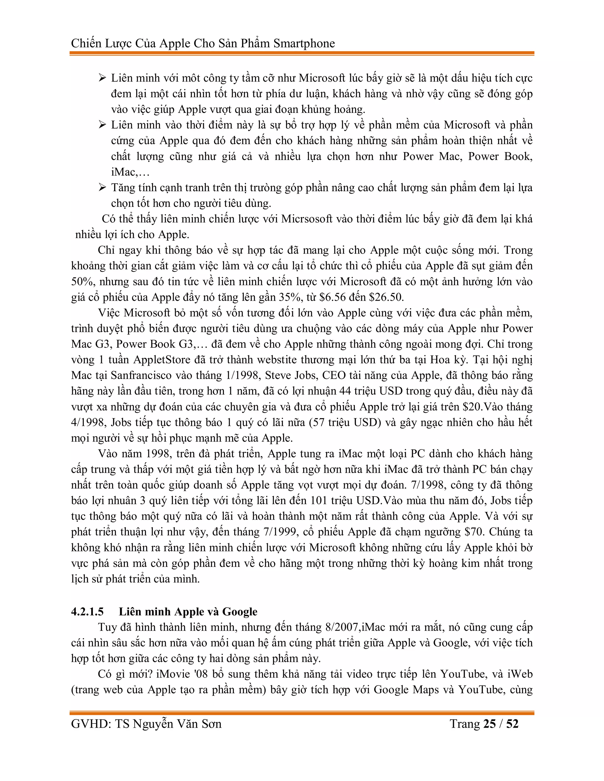 Chiến Lược Của Apple Cho Sản Phẩm Smartphone
GVHD: TS Nguyễn Văn Sơn Trang 25 / 52
 Liên minh với môt công ty tầm cỡ như Microsoft lúc bấy giờ sẽ là một dấu hiệu tích cực
đem lại một cái nhìn tốt hơn từ phía dư luận, khách hàng và nhờ vậy cũng sẽ đóng góp
vào việc giúp Apple vượt qua giai đoạn khủng hoảng.
 Liên minh vào thời điểm này là sự bổ trợ hợp lý về phần mềm của Microsoft và phần
cứng của Apple qua đó đem đến cho khách hàng những sản phẩm hoàn thiện nhất về
chất lượng cũng như giá cả và nhiều lựa chọn hơn như Power Mac, Power Book,
iMac,…
 Tăng tính cạnh tranh trên thị trưòng góp phần nâng cao chất lượng sản phẩm đem lại lựa
chọn tốt hơn cho người tiêu dùng.
Có thể thấy liên minh chiến lược với Micrsosoft vào thời điểm lúc bấy giờ đã đem lại khá
nhiều lợi ích cho Apple.
Chỉ ngay khi thông báo về sự hợp tác đã mang lại cho Apple một cuộc sống mới. Trong
khoảng thời gian cắt giảm việc làm và cơ cấu lại tổ chức thì cổ phiếu của Apple đã sụt giảm đến
50%, nhưng sau đó tin tức về liên minh chiến lược với Microsoft đã có một ảnh hưởng lớn vào
giá cổ phiếu của Apple đẩy nó tăng lên gần 35%, từ $6.56 đến $26.50.
Việc Microsoft bỏ một số vốn tương đối lớn vào Apple cùng với việc đưa các phần mềm,
trình duyệt phổ biến được người tiêu dùng ưa chuộng vào các dòng máy của Apple như Power
Mac G3, Power Book G3,… đã đem về cho Apple những thành công ngoài mong đợi. Chỉ trong
vòng 1 tuần AppletStore đã trở thành webstite thương mại lớn thứ ba tại Hoa kỳ. Tại hội nghị
Mac tại Sanfrancisco vào tháng 1/1998, Steve Jobs, CEO tài năng của Apple, đã thông báo rằng
hãng này lần đầu tiên, trong hơn 1 năm, đã có lợi nhuận 44 triệu USD trong quý đầu, điều này đã
vượt xa những dự đoán của các chuyên gia và đưa cổ phiếu Apple trở lại giá trên $20.Vào tháng
4/1998, Jobs tiếp tục thông báo 1 quý có lãi nữa (57 triệu USD) và gây ngạc nhiên cho hầu hết
mọi người về sự hồi phục mạnh mẽ của Apple.
Vào năm 1998, trên đà phát triển, Apple tung ra iMac một loại PC dành cho khách hàng
cấp trung và thấp với một giá tiền hợp lý và bất ngờ hơn nữa khi iMac đã trở thành PC bán chạy
nhất trên toàn quốc giúp doanh số Apple tăng vọt vượt mọi dự đoán. 7/1998, công ty đã thông
báo lợi nhuân 3 quý liên tiếp với tổng lãi lên đến 101 triệu USD.Vào mùa thu năm đó, Jobs tiếp
tục thông báo một quý nữa có lãi và hoàn thành một năm rất thành công của Apple. Và với sự
phát triển thuận lợi như vậy, đến tháng 7/1999, cổ phiếu Apple đã chạm ngưỡng $70. Chúng ta
không khó nhận ra rằng liên minh chiến lược với Microsoft không những cứu lấy Apple khỏi bờ
vực phá sản mà còn góp phần đem về cho hãng một trong những thời kỳ hoàng kim nhất trong
lịch sử phát triển của mình.
4.2.1.5 Liên minh Apple và Google
Tuy đã hình thành liên minh, nhưng đến tháng 8/2007,iMac mới ra mắt, nó cũng cung cấp
cái nhìn sâu sắc hơn nữa vào mối quan hệ ấm cúng phát triển giữa Apple và Google, với việc tích
hợp tốt hơn giữa các công ty hai dòng sản phẩm này.
Có gì mới? iMovie '08 bổ sung thêm khả năng tải video trực tiếp lên YouTube, và iWeb
(trang web của Apple tạo ra phần mềm) bây giờ tích hợp với Google Maps và YouTube, cùng
 