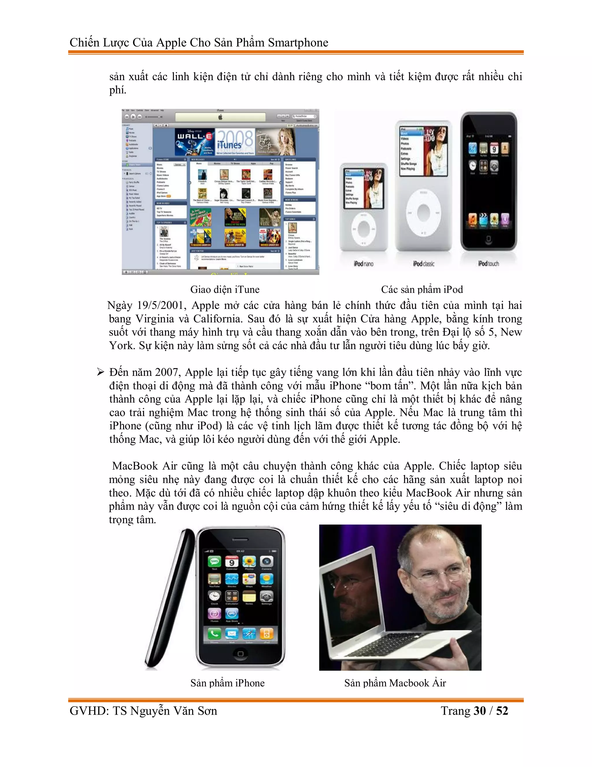 Chiến Lược Của Apple Cho Sản Phẩm Smartphone
GVHD: TS Nguyễn Văn Sơn Trang 30 / 52
sản xuất các linh kiện điện tử chỉ dành riêng cho mình và tiết kiệm được rất nhiều chi
phí.
Ngày 19/5/2001, Apple mở các cửa hàng bán lẻ chính thức đầu tiên của mình tại hai
bang Virginia và California. Sau đó là sự xuất hiện Cửa hàng Apple, bằng kính trong
suốt với thang máy hình trụ và cầu thang xoắn dẫn vào bên trong, trên Đại lộ số 5, New
York. Sự kiện này làm sửng sốt cả các nhà đầu tư lẫn người tiêu dùng lúc bấy giờ.
 Đến năm 2007, Apple lại tiếp tục gây tiếng vang lớn khi lần đầu tiên nhảy vào lĩnh vực
điện thoại di động mà đã thành công với mẫu iPhone “bom tấn”. Một lần nữa kịch bản
thành công của Apple lại lặp lại, và chiếc iPhone cũng chỉ là một thiết bị khác để nâng
cao trải nghiệm Mac trong hệ thống sinh thái số của Apple. Nếu Mac là trung tâm thì
iPhone (cũng như iPod) là các vệ tinh lịch lãm được thiết kế tương tác đồng bộ với hệ
thống Mac, và giúp lôi kéo người dùng đến với thế giới Apple.
MacBook Air cũng là một câu chuyện thành công khác của Apple. Chiếc laptop siêu
mỏng siêu nhẹ này đang được coi là chuẩn thiết kế cho các hãng sản xuất laptop noi
theo. Mặc dù tới đã có nhiều chiếc laptop dập khuôn theo kiểu MacBook Air nhưng sản
phẩm này vẫn được coi là nguồn cội của cảm hứng thiết kế lấy yếu tố “siêu di động” làm
trọng tâm.
Giao diện iTune Các sản phẩm iPod
Sản phẩm iPhone Sản phẩm Macbook Ảir
 