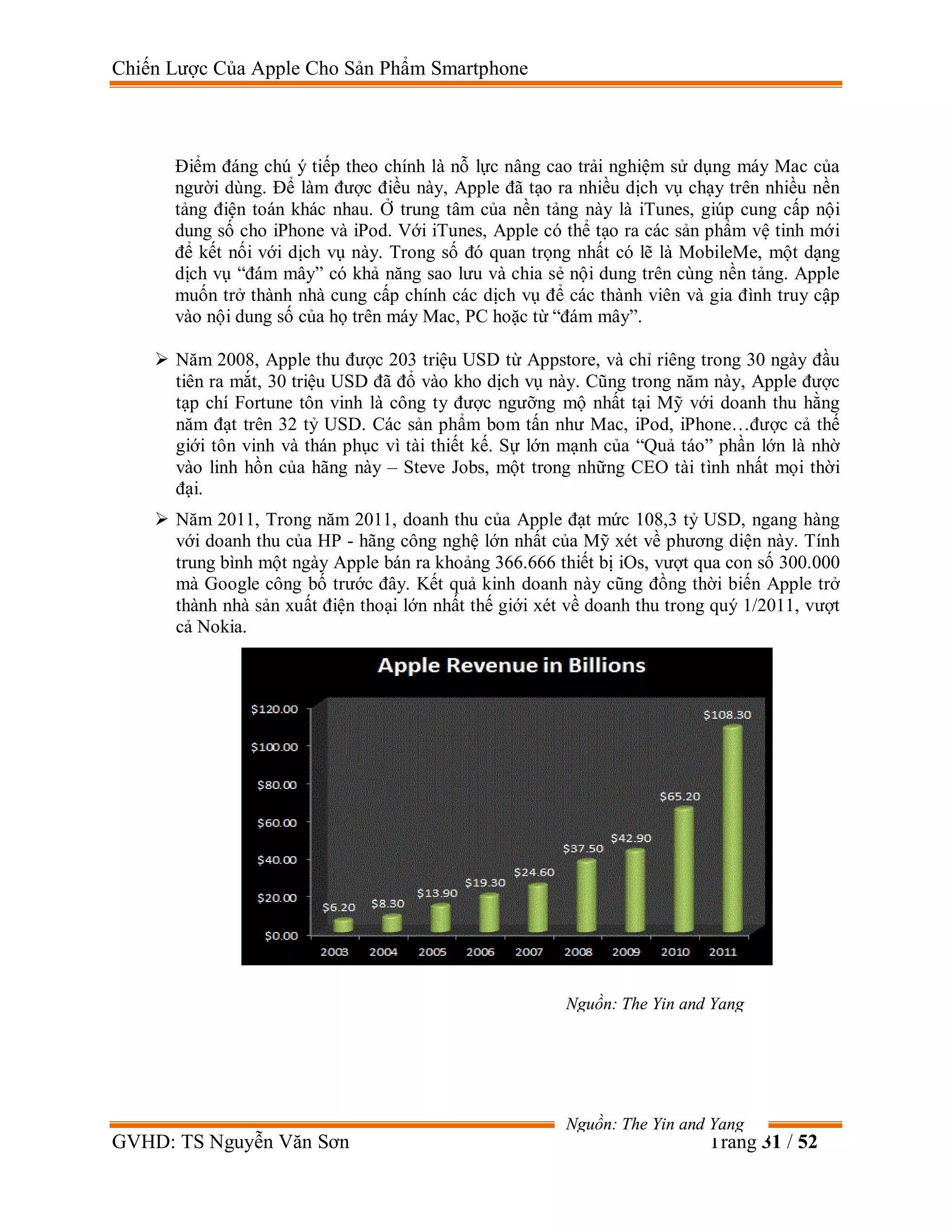 Chiến Lược Của Apple Cho Sản Phẩm Smartphone
GVHD: TS Nguyễn Văn Sơn Trang 31 / 52
Điểm đáng chú ý tiếp theo chính là nỗ lực nâng cao trải nghiệm sử dụng máy Mac của
người dùng. Để làm được điều này, Apple đã tạo ra nhiều dịch vụ chạy trên nhiều nền
tảng điện toán khác nhau. Ở trung tâm của nền tảng này là iTunes, giúp cung cấp nội
dung số cho iPhone và iPod. Với iTunes, Apple có thể tạo ra các sản phẩm vệ tinh mới
để kết nối với dịch vụ này. Trong số đó quan trọng nhất có lẽ là MobileMe, một dạng
dịch vụ “đám mây” có khả năng sao lưu và chia sẻ nội dung trên cùng nền tảng. Apple
muốn trở thành nhà cung cấp chính các dịch vụ để các thành viên và gia đình truy cập
vào nội dung số của họ trên máy Mac, PC hoặc từ “đám mây”.
 Năm 2008, Apple thu được 203 triệu USD từ Appstore, và chỉ riêng trong 30 ngày đầu
tiên ra mắt, 30 triệu USD đã đổ vào kho dịch vụ này. Cũng trong năm này, Apple được
tạp chí Fortune tôn vinh là công ty được ngưỡng mộ nhất tại Mỹ với doanh thu hằng
năm đạt trên 32 tỷ USD. Các sản phẩm bom tấn như Mac, iPod, iPhone…được cả thế
giới tôn vinh và thán phục vì tài thiết kế. Sự lớn mạnh của “Quả táo” phần lớn là nhờ
vào linh hồn của hãng này – Steve Jobs, một trong những CEO tài tình nhất mọi thời
đại.
 Năm 2011, Trong năm 2011, doanh thu của Apple đạt mức 108,3 tỷ USD, ngang hàng
với doanh thu của HP - hãng công nghệ lớn nhất của Mỹ xét về phương diện này. Tính
trung bình một ngày Apple bán ra khoảng 366.666 thiết bị iOs, vượt qua con số 300.000
mà Google công bố trước đây. Kết quả kinh doanh này cũng đồng thời biến Apple trở
thành nhà sản xuất điện thoại lớn nhất thế giới xét về doanh thu trong quý 1/2011, vượt
cả Nokia.
Nguồn: The Yin and Yang
Nguồn: The Yin and Yang
 