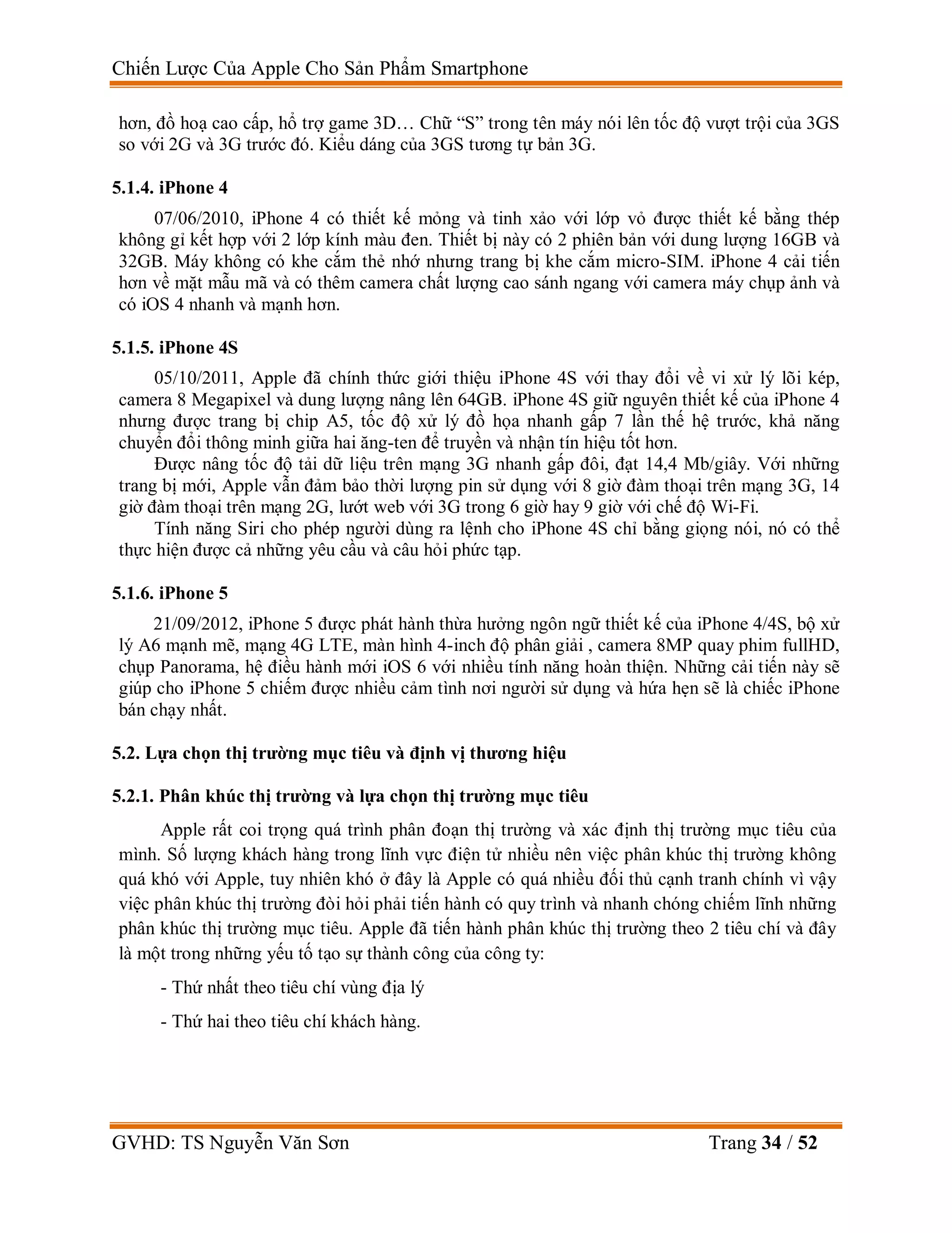 Chiến Lược Của Apple Cho Sản Phẩm Smartphone
GVHD: TS Nguyễn Văn Sơn Trang 34 / 52
hơn, đồ hoạ cao cấp, hổ trợ game 3D… Chữ “S” trong tên máy nói lên tốc độ vượt trội của 3GS
so với 2G và 3G trước đó. Kiểu dáng của 3GS tương tự bản 3G.
5.1.4. iPhone 4
07/06/2010, iPhone 4 có thiết kế mỏng và tinh xảo với lớp vỏ được thiết kế bằng thép
không gỉ kết hợp với 2 lớp kính màu đen. Thiết bị này có 2 phiên bản với dung lượng 16GB và
32GB. Máy không có khe cắm thẻ nhớ nhưng trang bị khe cắm micro-SIM. iPhone 4 cải tiến
hơn về mặt mẫu mã và có thêm camera chất lượng cao sánh ngang với camera máy chụp ảnh và
có iOS 4 nhanh và mạnh hơn.
5.1.5. iPhone 4S
05/10/2011, Apple đã chính thức giới thiệu iPhone 4S với thay đổi về vi xử lý lõi kép,
camera 8 Megapixel và dung lượng nâng lên 64GB. iPhone 4S giữ nguyên thiết kế của iPhone 4
nhưng được trang bị chip A5, tốc độ xử lý đồ họa nhanh gấp 7 lần thế hệ trước, khả năng
chuyển đổi thông minh giữa hai ăng-ten để truyền và nhận tín hiệu tốt hơn.
Được nâng tốc độ tải dữ liệu trên mạng 3G nhanh gấp đôi, đạt 14,4 Mb/giây. Với những
trang bị mới, Apple vẫn đảm bảo thời lượng pin sử dụng với 8 giờ đàm thoại trên mạng 3G, 14
giờ đàm thoại trên mạng 2G, lướt web với 3G trong 6 giờ hay 9 giờ với chế độ Wi-Fi.
Tính năng Siri cho phép người dùng ra lệnh cho iPhone 4S chỉ bằng giọng nói, nó có thể
thực hiện được cả những yêu cầu và câu hỏi phức tạp.
5.1.6. iPhone 5
21/09/2012, iPhone 5 được phát hành thừa hưởng ngôn ngữ thiết kế của iPhone 4/4S, bộ xử
lý A6 mạnh mẽ, mạng 4G LTE, màn hình 4-inch độ phân giải , camera 8MP quay phim fullHD,
chụp Panorama, hệ điều hành mới iOS 6 với nhiều tính năng hoàn thiện. Những cải tiến này sẽ
giúp cho iPhone 5 chiếm được nhiều cảm tình nơi người sử dụng và hứa hẹn sẽ là chiếc iPhone
bán chạy nhất.
5.2. Lựa chọn thị trường mục tiêu và định vị thương hiệu
5.2.1. Phân khúc thị trường và lựa chọn thị trường mục tiêu
Apple rất coi trọng quá trình phân đoạn thị trường và xác định thị trường mục tiêu của
mình. Số lượng khách hàng trong lĩnh vực điện tử nhiều nên việc phân khúc thị trường không
quá khó với Apple, tuy nhiên khó ở đây là Apple có quá nhiều đối thủ cạnh tranh chính vì vậy
việc phân khúc thị trường đòi hỏi phải tiến hành có quy trình và nhanh chóng chiếm lĩnh những
phân khúc thị trường mục tiêu. Apple đã tiến hành phân khúc thị trường theo 2 tiêu chí và đây
là một trong những yếu tố tạo sự thành công của công ty:
- Thứ nhất theo tiêu chí vùng địa lý
- Thứ hai theo tiêu chí khách hàng.
 
