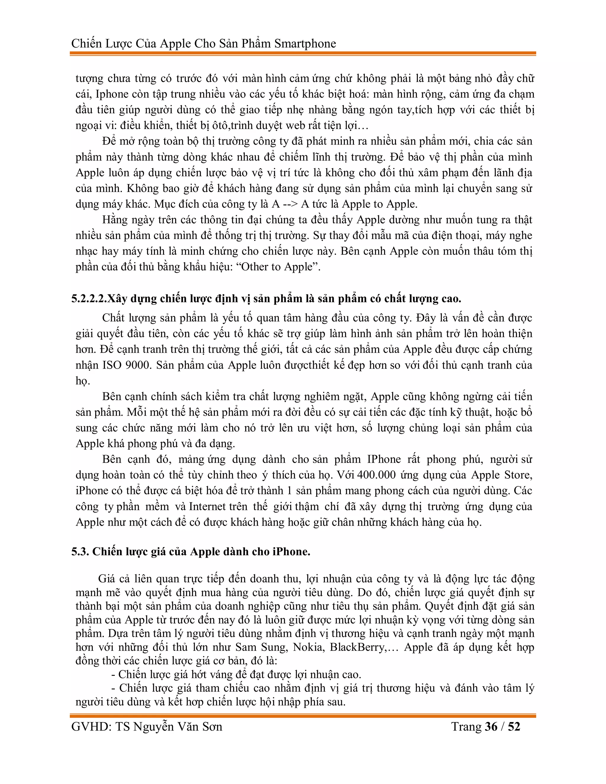 Chiến Lược Của Apple Cho Sản Phẩm Smartphone
GVHD: TS Nguyễn Văn Sơn Trang 36 / 52
tượng chưa từng có trước đó với màn hình cảm ứng chứ không phải là một bảng nhỏ đầy chữ
cái, Iphone còn tập trung nhiều vào các yếu tố khác biệt hoá: màn hình rộng, cảm ứng đa chạm
đầu tiên giúp người dùng có thể giao tiếp nhẹ nhàng bằng ngón tay,tích hợp với các thiết bị
ngoại vi: điều khiển, thiết bị ôtô,trình duyệt web rất tiện lợi…
Để mở rộng toàn bộ thị trường công ty đã phát minh ra nhiều sản phẩm mới, chia các sản
phẩm này thành từng dòng khác nhau để chiếm lĩnh thị trường. Để bảo vệ thị phần của mình
Apple luôn áp dụng chiến lược bảo vệ vị trí tức là không cho đối thủ xâm phạm đến lãnh địa
của mình. Không bao giờ để khách hàng đang sử dụng sản phẩm của mình lại chuyển sang sử
dụng máy khác. Mục đích của công ty là A --> A tức là Apple to Apple.
Hằng ngày trên các thông tin đại chúng ta đều thấy Apple dường như muốn tung ra thật
nhiều sản phẩm của mình để thống trị thị trường. Sự thay đổi mẫu mã của điện thoại, máy nghe
nhạc hay máy tính là minh chứng cho chiến lược này. Bên cạnh Apple còn muốn thâu tóm thị
phần của đối thủ bằng khẩu hiệu: “Other to Apple”.
5.2.2.2.Xây dựng chiến lược định vị sản phẩm là sản phẩm có chất lượng cao.
Chất lượng sản phẩm là yếu tố quan tâm hàng đầu của công ty. Đây là vấn đề cần được
giải quyết đầu tiên, còn các yếu tố khác sẽ trợ giúp làm hình ảnh sản phẩm trở lên hoàn thiện
hơn. Để cạnh tranh trên thị trường thế giới, tất cả các sản phẩm của Apple đều được cấp chứng
nhận ISO 9000. Sản phẩm của Apple luôn đượcthiết kế đẹp hơn so với đối thủ cạnh tranh của
họ.
Bên cạnh chính sách kiểm tra chất lượng nghiêm ngặt, Apple cũng không ngừng cải tiến
sản phẩm. Mỗi một thế hệ sản phẩm mới ra đời đều có sự cải tiến các đặc tính kỹ thuật, hoặc bổ
sung các chức năng mới làm cho nó trở lên ưu việt hơn, số lượng chủng loại sản phẩm của
Apple khá phong phú và đa dạng.
Bên cạnh đó, mảng ứng dụng dành cho sản phẩm IPhone rất phong phú, người sử
dụng hoàn toàn có thể tùy chỉnh theo ý thích của họ. Với 400.000 ứng dụng của Apple Store,
iPhone có thể được cá biệt hóa để trở thành 1 sản phẩm mang phong cách của người dùng. Các
công ty phần mềm và Internet trên thế giới thậm chí đã xây dựng thị trường ứng dụng của
Apple như một cách để có được khách hàng hoặc giữ chân những khách hàng của họ.
5.3. Chiến lược giá của Apple dành cho iPhone.
Giá cả liên quan trực tiếp đến doanh thu, lợi nhuận của công ty và là động lực tác động
mạnh mẽ vào quyết định mua hàng của người tiêu dùng. Do đó, chiến lược giá quyết định sự
thành bại một sản phẩm của doanh nghiệp cũng như tiêu thụ sản phẩm. Quyết định đặt giá sản
phẩm của Apple từ trước đến nay đó là luôn giữ được mức lợi nhuận kỳ vọng với từng dòng sản
phẩm. Dựa trên tâm lý người tiêu dùng nhằm định vị thương hiệu và cạnh tranh ngày một mạnh
hơn với những đối thủ lớn như Sam Sung, Nokia, BlackBerry,… Apple đã áp dụng kết hợp
đồng thời các chiến lược giá cơ bản, đó là:
- Chiến lược giá hớt váng để đạt được lợi nhuận cao.
- Chiến lược giá tham chiếu cao nhằm định vị giá trị thương hiệu và đánh vào tâm lý
người tiêu dùng và kết hơp chiến lược hội nhập phía sau.
 