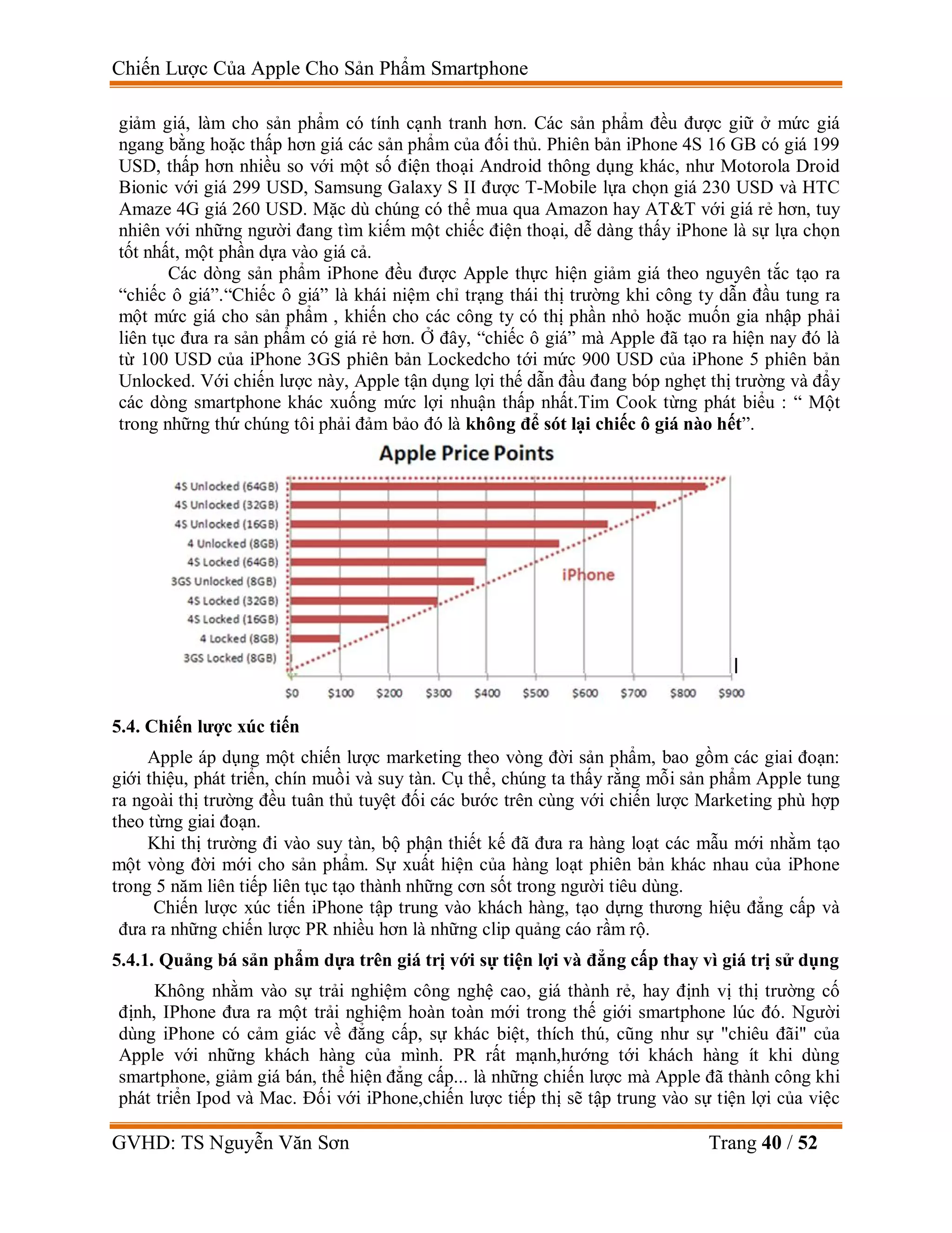 Chiến Lược Của Apple Cho Sản Phẩm Smartphone
GVHD: TS Nguyễn Văn Sơn Trang 40 / 52
giảm giá, làm cho sản phẩm có tính cạnh tranh hơn. Các sản phẩm đều được giữ ở mức giá
ngang bằng hoặc thấp hơn giá các sản phẩm của đối thủ. Phiên bản iPhone 4S 16 GB có giá 199
USD, thấp hơn nhiều so với một số điện thoại Android thông dụng khác, như Motorola Droid
Bionic với giá 299 USD, Samsung Galaxy S II được T-Mobile lựa chọn giá 230 USD và HTC
Amaze 4G giá 260 USD. Mặc dù chúng có thể mua qua Amazon hay AT&T với giá rẻ hơn, tuy
nhiên với những người đang tìm kiếm một chiếc điện thoại, dễ dàng thấy iPhone là sự lựa chọn
tốt nhất, một phần dựa vào giá cả.
Các dòng sản phẩm iPhone đều được Apple thực hiện giảm giá theo nguyên tắc tạo ra
“chiếc ô giá”.“Chiếc ô giá” là khái niệm chỉ trạng thái thị trường khi công ty dẫn đầu tung ra
một mức giá cho sản phẩm , khiến cho các công ty có thị phần nhỏ hoặc muốn gia nhập phải
liên tục đưa ra sản phẩm có giá rẻ hơn. Ở đây, “chiếc ô giá” mà Apple đã tạo ra hiện nay đó là
từ 100 USD của iPhone 3GS phiên bản Lockedcho tới mức 900 USD của iPhone 5 phiên bản
Unlocked. Với chiến lược này, Apple tận dụng lợi thế dẫn đầu đang bóp nghẹt thị trường và đẩy
các dòng smartphone khác xuống mức lợi nhuận thấp nhất.Tim Cook từng phát biểu : “ Một
trong những thứ chúng tôi phải đảm bảo đó là không để sót lại chiếc ô giá nào hết”.
5.4. Chiến lược xúc tiến
Apple áp dụng một chiến lược marketing theo vòng đời sản phẩm, bao gồm các giai đoạn:
giới thiệu, phát triển, chín muồi và suy tàn. Cụ thể, chúng ta thấy rằng mỗi sản phẩm Apple tung
ra ngoài thị trường đều tuân thủ tuyệt đối các bước trên cùng với chiến lược Marketing phù hợp
theo từng giai đoạn.
Khi thị trường đi vào suy tàn, bộ phận thiết kế đã đưa ra hàng loạt các mẫu mới nhằm tạo
một vòng đời mới cho sản phẩm. Sự xuất hiện của hàng loạt phiên bản khác nhau của iPhone
trong 5 năm liên tiếp liên tục tạo thành những cơn sốt trong người tiêu dùng.
Chiến lược xúc tiến iPhone tập trung vào khách hàng, tạo dựng thương hiệu đẳng cấp và
đưa ra những chiến lược PR nhiều hơn là những clip quảng cáo rầm rộ.
5.4.1. Quảng bá sản phẩm dựa trên giá trị với sự tiện lợi và đẳng cấp thay vì giá trị sử dụng
Không nhằm vào sự trải nghiệm công nghệ cao, giá thành rẻ, hay định vị thị trường cố
định, IPhone đưa ra một trải nghiệm hoàn toàn mới trong thế giới smartphone lúc đó. Người
dùng iPhone có cảm giác về đẳng cấp, sự khác biệt, thích thú, cũng như sự "chiêu đãi" của
Apple với những khách hàng của mình. PR rất mạnh,hướng tới khách hàng ít khi dùng
smartphone, giảm giá bán, thể hiện đẳng cấp... là những chiến lược mà Apple đã thành công khi
phát triển Ipod và Mac. Đối với iPhone,chiến lược tiếp thị sẽ tập trung vào sự tiện lợi của việc
 
