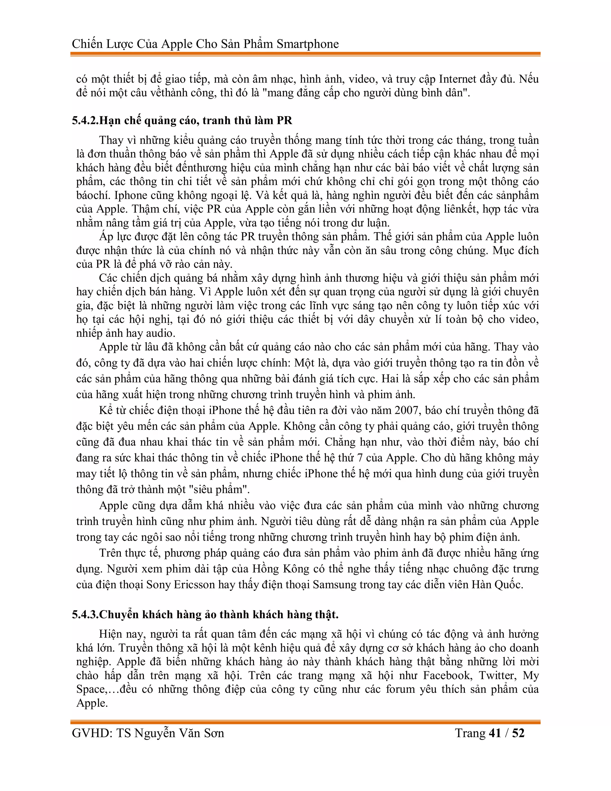 Chiến Lược Của Apple Cho Sản Phẩm Smartphone
GVHD: TS Nguyễn Văn Sơn Trang 41 / 52
có một thiết bị để giao tiếp, mà còn âm nhạc, hình ảnh, video, và truy cập Internet đầy đủ. Nếu
để nói một câu vềthành công, thì đó là "mang đẳng cấp cho người dùng bình dân".
5.4.2.Hạn chế quảng cáo, tranh thủ làm PR
Thay vì những kiểu quảng cáo truyền thống mang tính tức thời trong các tháng, trong tuần
là đơn thuần thông báo về sản phầm thì Apple đã sử dụng nhiều cách tiếp cận khác nhau để mọi
khách hàng đều biết đếnthương hiệu của mình chẳng hạn như các bài báo viết về chất lượng sản
phẩm, các thông tin chi tiết về sản phẩm mới chứ không chỉ chỉ gói gọn trong một thông cáo
báochí. Iphone cũng không ngoại lệ. Và kết quả là, hàng nghìn người đều biết đến các sảnphẩm
của Apple. Thậm chí, việc PR của Apple còn gắn liền với những hoạt động liênkết, hợp tác vừa
nhằm nâng tầm giá trị của Apple, vừa tạo tiếng nói trong dư luận.
Áp lực được đặt lên công tác PR truyền thông sản phẩm. Thế giới sản phẩm của Apple luôn
được nhận thức là của chính nó và nhận thức này vẫn còn ăn sâu trong công chúng. Mục đích
của PR là để phá vỡ rào cản này.
Các chiến dịch quảng bá nhằm xây dựng hình ảnh thương hiệu và giới thiệu sản phẩm mới
hay chiến dịch bán hàng. Vì Apple luôn xét đến sự quan trọng của người sử dụng là giới chuyên
gia, đặc biệt là những người làm việc trong các lĩnh vực sáng tạo nên công ty luôn tiếp xúc với
họ tại các hội nghị, tại đó nó giới thiệu các thiết bị với dây chuyền xử lí toàn bộ cho video,
nhiếp ảnh hay audio.
Apple từ lâu đã không cần bất cứ quảng cáo nào cho các sản phẩm mới của hãng. Thay vào
đó, công ty đã dựa vào hai chiến lược chính: Một là, dựa vào giới truyền thông tạo ra tin đồn về
các sản phẩm của hãng thông qua những bài đánh giá tích cực. Hai là sắp xếp cho các sản phẩm
của hãng xuất hiện trong những chương trình truyền hình và phim ảnh.
Kể từ chiếc điện thoại iPhone thế hệ đầu tiên ra đời vào năm 2007, báo chí truyền thông đã
đặc biệt yêu mến các sản phẩm của Apple. Không cần công ty phải quảng cáo, giới truyền thông
cũng đã đua nhau khai thác tin về sản phẩm mới. Chẳng hạn như, vào thời điểm này, báo chí
đang ra sức khai thác thông tin về chiếc iPhone thế hệ thứ 7 của Apple. Cho dù hãng không mảy
may tiết lộ thông tin về sản phẩm, nhưng chiếc iPhone thế hệ mới qua hình dung của giới truyền
thông đã trở thành một "siêu phẩm".
Apple cũng dựa dẫm khá nhiều vào việc đưa các sản phẩm của mình vào những chương
trình truyền hình cũng như phim ảnh. Người tiêu dùng rất dễ dàng nhận ra sản phẩm của Apple
trong tay các ngôi sao nổi tiếng trong những chương trình truyền hình hay bộ phim điện ảnh.
Trên thực tế, phương pháp quảng cáo đưa sản phẩm vào phim ảnh đã được nhiều hãng ứng
dụng. Người xem phim dài tập của Hồng Kông có thể nghe thấy tiếng nhạc chuông đặc trưng
của điện thoại Sony Ericsson hay thấy điện thoại Samsung trong tay các diễn viên Hàn Quốc.
5.4.3.Chuyển khách hàng ảo thành khách hàng thật.
Hiện nay, người ta rất quan tâm đến các mạng xã hội vì chúng có tác động và ảnh hưởng
khá lớn. Truyền thông xã hội là một kênh hiệu quả để xây dựng cơ sở khách hàng ảo cho doanh
nghiệp. Apple đã biến những khách hàng ảo này thành khách hàng thật bằng những lời mời
chào hấp dẫn trên mạng xã hội. Trên các trang mạng xã hội như Facebook, Twitter, My
Space,…đều có những thông điệp của công ty cũng như các forum yêu thích sản phẩm của
Apple.
 