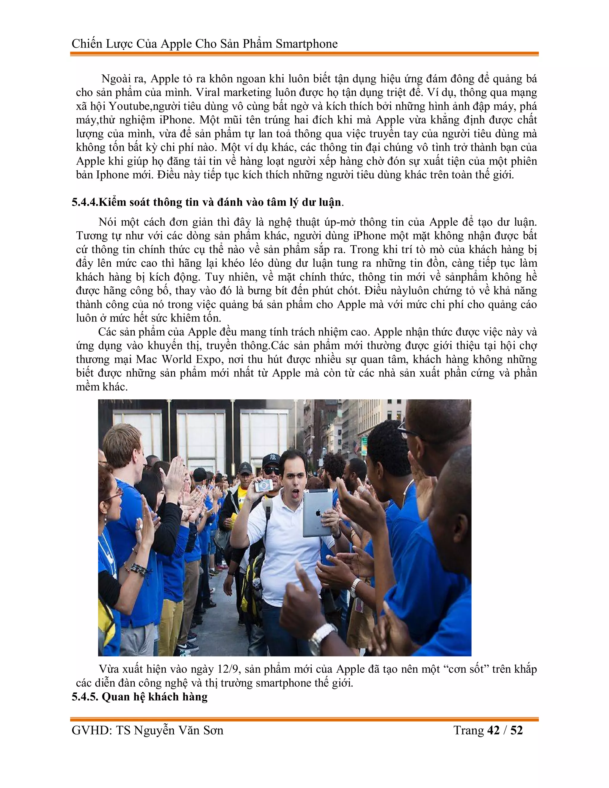 Chiến Lược Của Apple Cho Sản Phẩm Smartphone
GVHD: TS Nguyễn Văn Sơn Trang 42 / 52
Ngoài ra, Apple tỏ ra khôn ngoan khi luôn biết tận dụng hiệu ứng đám đông để quảng bá
cho sản phẩm của mình. Viral marketing luôn được họ tận dụng triệt để. Ví dụ, thông qua mạng
xã hội Youtube,người tiêu dùng vô cùng bất ngờ và kích thích bởi những hình ảnh đập máy, phá
máy,thử nghiệm iPhone. Một mũi tên trúng hai đích khi mà Apple vừa khẳng định được chất
lượng của mình, vừa để sản phẩm tự lan toả thông qua việc truyền tay của người tiêu dùng mà
không tốn bất kỳ chi phí nào. Một ví dụ khác, các thông tin đại chúng vô tình trở thành bạn của
Apple khi giúp họ đăng tải tin về hàng loạt người xếp hàng chờ đón sự xuất tiện của một phiên
bản Iphone mới. Điều này tiếp tục kích thích những người tiêu dùng khác trên toàn thế giới.
5.4.4.Kiểm soát thông tin và đánh vào tâm lý dư luận.
Nói một cách đơn giản thì đây là nghệ thuật úp-mở thông tin của Apple để tạo dư luận.
Tương tự như với các dòng sản phẩm khác, người dùng iPhone một mặt không nhận được bất
cứ thông tin chính thức cụ thể nào về sản phẩm sắp ra. Trong khi trí tò mò của khách hàng bị
đẩy lên mức cao thì hãng lại khéo léo dùng dư luận tung ra những tin đồn, càng tiếp tục làm
khách hàng bị kích động. Tuy nhiên, về mặt chính thức, thông tin mới về sảnphẩm không hề
được hãng công bố, thay vào đó là bưng bít đến phút chót. Điều nàyluôn chứng tỏ về khả năng
thành công của nó trong việc quảng bá sản phẩm cho Apple mà với mức chi phí cho quảng cáo
luôn ở mức hết sức khiêm tốn.
Các sản phẩm của Apple đều mang tính trách nhiệm cao. Apple nhận thức được việc này và
ứng dụng vào khuyến thị, truyền thông.Các sản phẩm mới thường được giới thiệu tại hội chợ
thương mại Mac World Expo, nơi thu hút được nhiều sự quan tâm, khách hàng không những
biết được những sản phẩm mới nhất từ Apple mà còn từ các nhà sản xuất phần cứng và phần
mềm khác.
Vừa xuất hiện vào ngày 12/9, sản phẩm mới của Apple đã tạo nên một “cơn sốt” trên khắp
các diễn đàn công nghệ và thị trường smartphone thế giới.
5.4.5. Quan hệ khách hàng
 