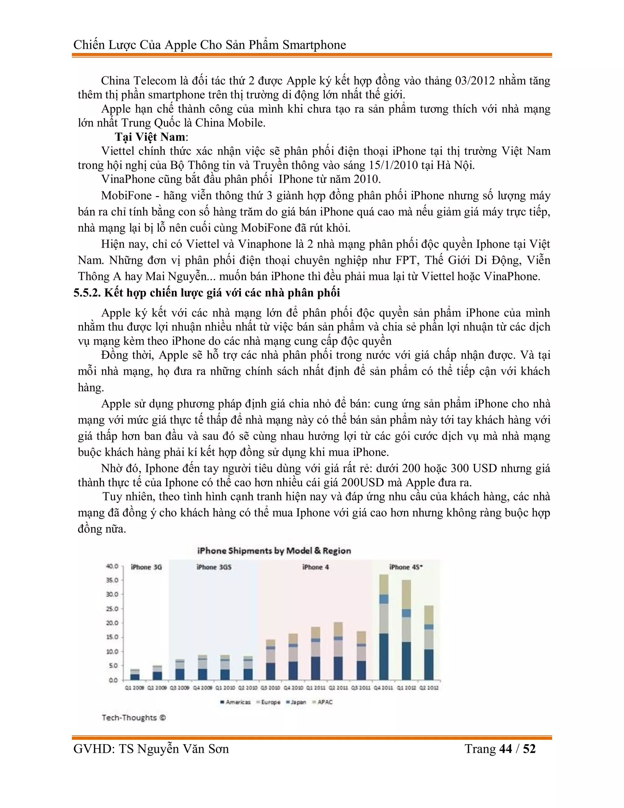 Chiến Lược Của Apple Cho Sản Phẩm Smartphone
GVHD: TS Nguyễn Văn Sơn Trang 44 / 52
China Telecom là đối tác thứ 2 được Apple ký kết hợp đồng vào thảng 03/2012 nhằm tăng
thêm thị phần smartphone trên thị trường di động lớn nhất thế giới.
Apple hạn chế thành công của mình khi chưa tạo ra sản phẩm tương thích với nhà mạng
lớn nhất Trung Quốc là China Mobile.
Tại Việt Nam:
Viettel chính thức xác nhận việc sẽ phân phối điện thoại iPhone tại thị trường Việt Nam
trong hội nghị của Bộ Thông tin và Truyền thông vào sáng 15/1/2010 tại Hà Nội.
VinaPhone cũng bắt đầu phân phối IPhone từ năm 2010.
MobiFone - hãng viễn thông thứ 3 giành hợp đồng phân phối iPhone nhưng số lượng máy
bán ra chỉ tính bằng con số hàng trăm do giá bán iPhone quá cao mà nếu giảm giá máy trực tiếp,
nhà mạng lại bị lỗ nên cuối cùng MobiFone đã rút khỏi.
Hiện nay, chỉ có Viettel và Vinaphone là 2 nhà mạng phân phối độc quyền Iphone tại Việt
Nam. Những đơn vị phân phối điện thoại chuyên nghiệp như FPT, Thế Giới Di Động, Viễn
Thông A hay Mai Nguyễn... muốn bán iPhone thì đều phải mua lại từ Viettel hoặc VinaPhone.
5.5.2. Kết hợp chiến lược giá với các nhà phân phối
Apple ký kết với các nhà mạng lớn để phân phối độc quyền sản phẩm iPhone của mình
nhằm thu được lợi nhuận nhiều nhất từ việc bán sản phẩm và chia sẻ phần lợi nhuận từ các dịch
vụ mạng kèm theo iPhone do các nhà mạng cung cấp độc quyền
Đồng thời, Apple sẽ hỗ trợ các nhà phân phối trong nước với giá chấp nhận được. Và tại
mỗi nhà mạng, họ đưa ra những chính sách nhất định để sản phẩm có thể tiếp cận với khách
hàng.
Apple sử dụng phương pháp định giá chia nhỏ để bán: cung ứng sản phẩm iPhone cho nhà
mạng với mức giá thực tế thấp để nhà mạng này có thể bán sản phẩm này tới tay khách hàng với
giá thấp hơn ban đầu và sau đó sẽ cùng nhau hưởng lợi từ các gói cước dịch vụ mà nhà mạng
buộc khách hàng phải kí kết hợp đồng sử dụng khi mua iPhone.
Nhờ đó, Iphone đến tay người tiêu dùng với giá rất rẻ: dưới 200 hoặc 300 USD nhưng giá
thành thực tế của Iphone có thể cao hơn nhiều cái giá 200USD mà Apple đưa ra.
Tuy nhiên, theo tình hình cạnh tranh hiện nay và đáp ứng nhu cầu của khách hàng, các nhà
mạng đã đồng ý cho khách hàng có thể mua Iphone với giá cao hơn nhưng không ràng buộc hợp
đồng nữa.
 