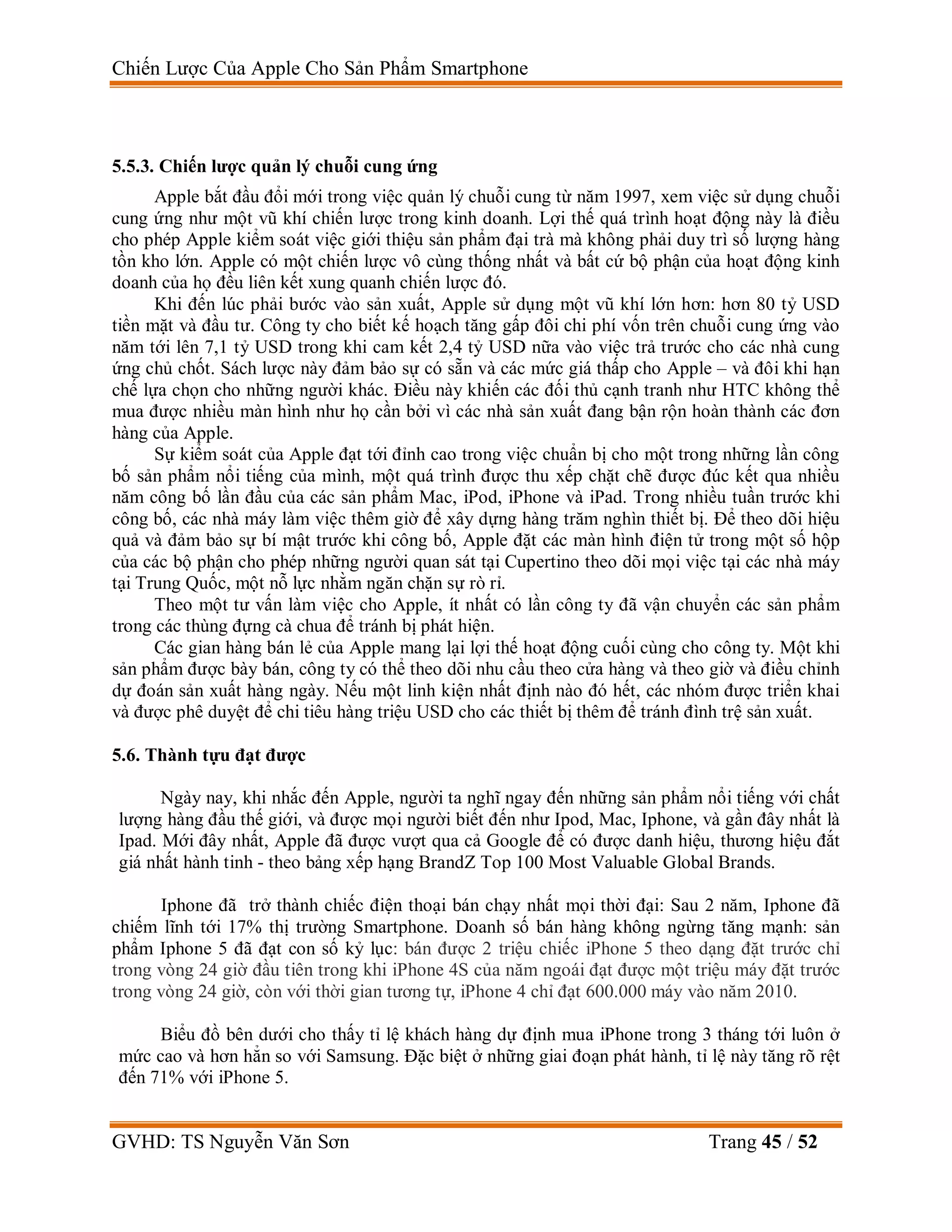 Chiến Lược Của Apple Cho Sản Phẩm Smartphone
GVHD: TS Nguyễn Văn Sơn Trang 45 / 52
5.5.3. Chiến lược quản lý chuỗi cung ứng
Apple bắt đầu đổi mới trong việc quản lý chuỗi cung từ năm 1997, xem việc sử dụng chuỗi
cung ứng như một vũ khí chiến lược trong kinh doanh. Lợi thế quá trình hoạt động này là điều
cho phép Apple kiểm soát việc giới thiệu sản phẩm đại trà mà không phải duy trì số lượng hàng
tồn kho lớn. Apple có một chiến lược vô cùng thống nhất và bất cứ bộ phận của hoạt động kinh
doanh của họ đều liên kết xung quanh chiến lược đó.
Khi đến lúc phải bước vào sản xuất, Apple sử dụng một vũ khí lớn hơn: hơn 80 tỷ USD
tiền mặt và đầu tư. Công ty cho biết kế hoạch tăng gấp đôi chi phí vốn trên chuỗi cung ứng vào
năm tới lên 7,1 tỷ USD trong khi cam kết 2,4 tỷ USD nữa vào việc trả trước cho các nhà cung
ứng chủ chốt. Sách lược này đảm bảo sự có sẵn và các mức giá thấp cho Apple – và đôi khi hạn
chế lựa chọn cho những người khác. Điều này khiến các đối thủ cạnh tranh như HTC không thể
mua được nhiều màn hình như họ cần bởi vì các nhà sản xuất đang bận rộn hoàn thành các đơn
hàng của Apple.
Sự kiểm soát của Apple đạt tới đỉnh cao trong việc chuẩn bị cho một trong những lần công
bố sản phẩm nổi tiếng của mình, một quá trình được thu xếp chặt chẽ được đúc kết qua nhiều
năm công bố lần đầu của các sản phẩm Mac, iPod, iPhone và iPad. Trong nhiều tuần trước khi
công bố, các nhà máy làm việc thêm giờ để xây dựng hàng trăm nghìn thiết bị. Để theo dõi hiệu
quả và đảm bảo sự bí mật trước khi công bố, Apple đặt các màn hình điện tử trong một số hộp
của các bộ phận cho phép những người quan sát tại Cupertino theo dõi mọi việc tại các nhà máy
tại Trung Quốc, một nỗ lực nhằm ngăn chặn sự rò rỉ.
Theo một tư vấn làm việc cho Apple, ít nhất có lần công ty đã vận chuyển các sản phẩm
trong các thùng đựng cà chua để tránh bị phát hiện.
Các gian hàng bán lẻ của Apple mang lại lợi thế hoạt động cuối cùng cho công ty. Một khi
sản phẩm được bày bán, công ty có thể theo dõi nhu cầu theo cửa hàng và theo giờ và điều chỉnh
dự đoán sản xuất hàng ngày. Nếu một linh kiện nhất định nào đó hết, các nhóm được triển khai
và được phê duyệt để chi tiêu hàng triệu USD cho các thiết bị thêm để tránh đình trệ sản xuất.
5.6. Thành tựu đạt được
Ngày nay, khi nhắc đến Apple, người ta nghĩ ngay đến những sản phẩm nổi tiếng với chất
lượng hàng đầu thế giới, và được mọi người biết đến như Ipod, Mac, Iphone, và gần đây nhất là
Ipad. Mới đây nhất, Apple đã được vượt qua cả Google để có được danh hiệu, thương hiệu đắt
giá nhất hành tinh - theo bảng xếp hạng BrandZ Top 100 Most Valuable Global Brands.
Iphone đã trở thành chiếc điện thoại bán chạy nhất mọi thời đại: Sau 2 năm, Iphone đã
chiếm lĩnh tới 17% thị trường Smartphone. Doanh số bán hàng không ngừng tăng mạnh: sản
phẩm Iphone 5 đã đạt con số kỷ lục: bán được 2 triệu chiếc iPhone 5 theo dạng đặt trước chỉ
trong vòng 24 giờ đầu tiên trong khi iPhone 4S của năm ngoái đạt được một triệu máy đặt trước
trong vòng 24 giờ, còn với thời gian tương tự, iPhone 4 chỉ đạt 600.000 máy vào năm 2010.
Biểu đồ bên dưới cho thấy tỉ lệ khách hàng dự định mua iPhone trong 3 tháng tới luôn ở
mức cao và hơn hẳn so với Samsung. Đặc biệt ở những giai đoạn phát hành, tỉ lệ này tăng rõ rệt
đến 71% với iPhone 5.
 