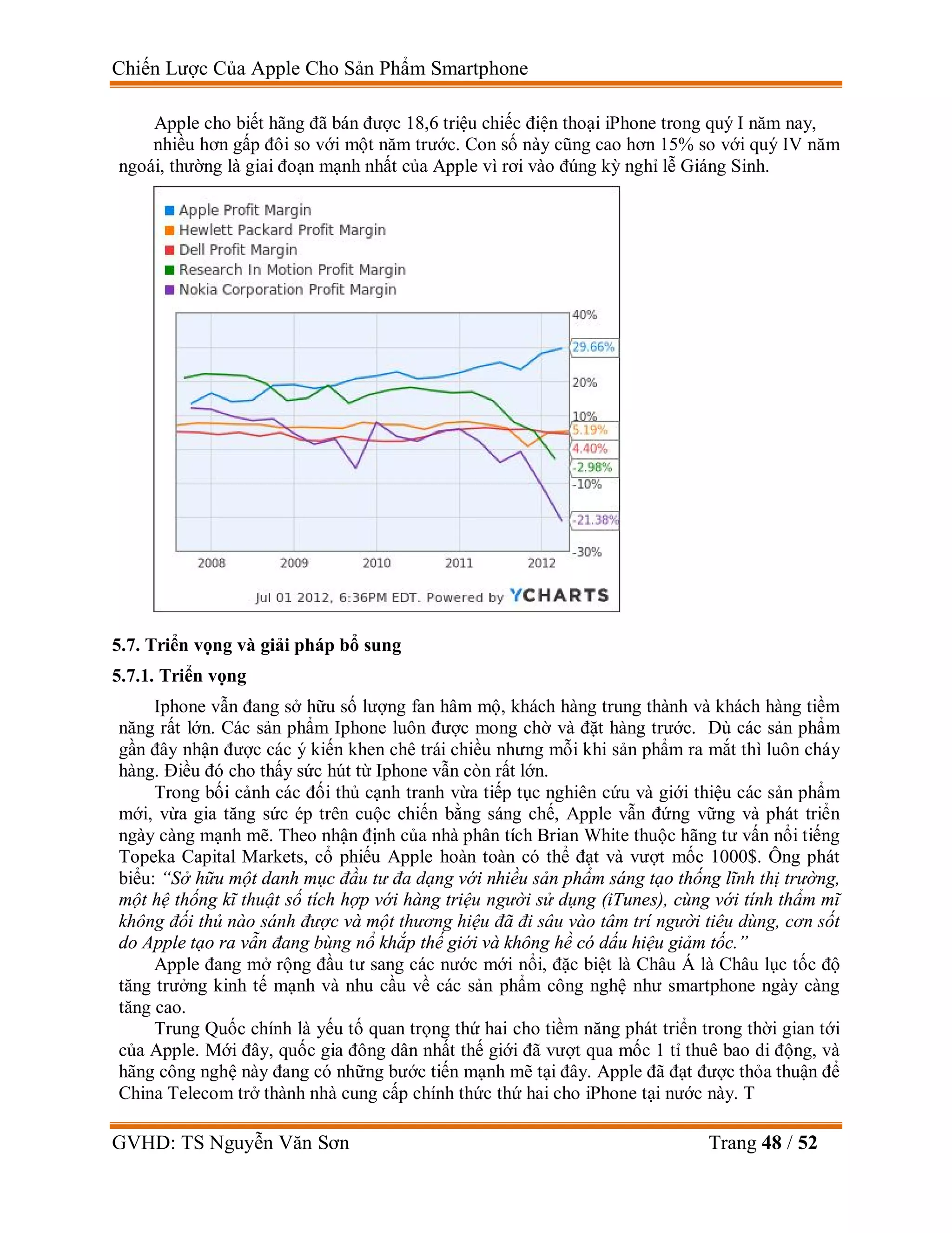 Chiến Lược Của Apple Cho Sản Phẩm Smartphone
GVHD: TS Nguyễn Văn Sơn Trang 48 / 52
Apple cho biết hãng đã bán được 18,6 triệu chiếc điện thoại iPhone trong quý I năm nay,
nhiều hơn gấp đôi so với một năm trước. Con số này cũng cao hơn 15% so với quý IV năm
ngoái, thường là giai đoạn mạnh nhất của Apple vì rơi vào đúng kỳ nghỉ lễ Giáng Sinh.
5.7. Triển vọng và giải pháp bổ sung
5.7.1. Triển vọng
Iphone vẫn đang sở hữu số lượng fan hâm mộ, khách hàng trung thành và khách hàng tiềm
năng rất lớn. Các sản phẩm Iphone luôn được mong chờ và đặt hàng trước. Dù các sản phẩm
gần đây nhận được các ý kiến khen chê trái chiều nhưng mỗi khi sản phẩm ra mắt thì luôn cháy
hàng. Điều đó cho thấy sức hút từ Iphone vẫn còn rất lớn.
Trong bối cảnh các đối thủ cạnh tranh vừa tiếp tục nghiên cứu và giới thiệu các sản phẩm
mới, vừa gia tăng sức ép trên cuộc chiến bằng sáng chế, Apple vẫn đứng vững và phát triển
ngày càng mạnh mẽ. Theo nhận định của nhà phân tích Brian White thuộc hãng tư vấn nổi tiếng
Topeka Capital Markets, cổ phiếu Apple hoàn toàn có thể đạt và vượt mốc 1000$. Ông phát
biểu: “Sở hữu một danh mục đầu tư đa dạng với nhiều sản phẩm sáng tạo thống lĩnh thị trường,
một hệ thống kĩ thuật số tích hợp với hàng triệu người sử dụng (iTunes), cùng với tính thẩm mĩ
không đối thủ nào sánh được và một thương hiệu đã đi sâu vào tâm trí người tiêu dùng, cơn sốt
do Apple tạo ra vẫn đang bùng nổ khắp thế giới và không hề có dấu hiệu giảm tốc.”
Apple đang mở rộng đầu tư sang các nước mới nổi, đặc biệt là Châu Á là Châu lục tốc độ
tăng trưởng kinh tế mạnh và nhu cầu về các sản phẩm công nghệ như smartphone ngày càng
tăng cao.
Trung Quốc chính là yếu tố quan trọng thứ hai cho tiềm năng phát triển trong thời gian tới
của Apple. Mới đây, quốc gia đông dân nhất thế giới đã vượt qua mốc 1 tỉ thuê bao di động, và
hãng công nghệ này đang có những bước tiến mạnh mẽ tại đây. Apple đã đạt được thỏa thuận để
China Telecom trở thành nhà cung cấp chính thức thứ hai cho iPhone tại nước này. T
 