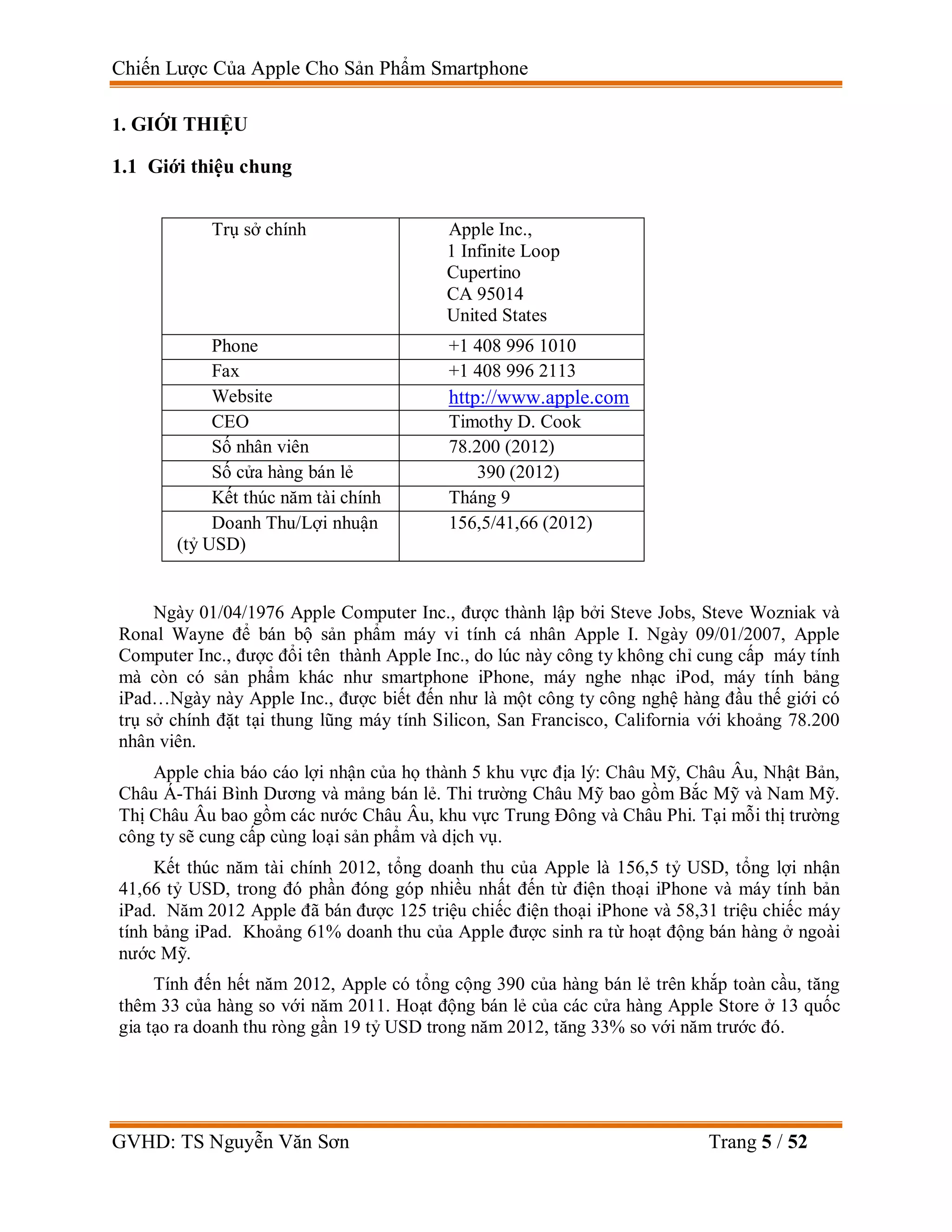 Chiến Lược Của Apple Cho Sản Phẩm Smartphone
GVHD: TS Nguyễn Văn Sơn Trang 5 / 52
1. GIỚI THIỆU
1.1 Giới thiệu chung
Trụ sở chính Apple Inc.,
1 Infinite Loop
Cupertino
CA 95014
United States
Phone +1 408 996 1010
Fax +1 408 996 2113
Website http://www.apple.com
CEO Timothy D. Cook
Số nhân viên 78.200 (2012)
Số cửa hàng bán lẻ 390 (2012)
Kết thúc năm tài chính Tháng 9
Doanh Thu/Lợi nhuận
(tỷ USD)
156,5/41,66 (2012)
Ngày 01/04/1976 Apple Computer Inc., được thành lập bởi Steve Jobs, Steve Wozniak và
Ronal Wayne để bán bộ sản phẩm máy vi tính cá nhân Apple I. Ngày 09/01/2007, Apple
Computer Inc., được đổi tên thành Apple Inc., do lúc này công ty không chỉ cung cấp máy tính
mà còn có sản phẩm khác như smartphone iPhone, máy nghe nhạc iPod, máy tính bảng
iPad…Ngày này Apple Inc., được biết đến như là một công ty công nghệ hàng đầu thế giới có
trụ sở chính đặt tại thung lũng máy tính Silicon, San Francisco, California với khoảng 78.200
nhân viên.
Apple chia báo cáo lợi nhận của họ thành 5 khu vực địa lý: Châu Mỹ, Châu Âu, Nhật Bản,
Châu Á-Thái Bình Dương và mảng bán lẻ. Thi trường Châu Mỹ bao gồm Bắc Mỹ và Nam Mỹ.
Thị Châu Âu bao gồm các nước Châu Âu, khu vực Trung Đông và Châu Phi. Tại mỗi thị trường
công ty sẽ cung cấp cùng loại sản phẩm và dịch vụ.
Kết thúc năm tài chính 2012, tổng doanh thu của Apple là 156,5 tỷ USD, tổng lợi nhận
41,66 tỷ USD, trong đó phần đóng góp nhiều nhất đến từ điện thoại iPhone và máy tính bản
iPad. Năm 2012 Apple đã bán được 125 triệu chiếc điện thoại iPhone và 58,31 triệu chiếc máy
tính bảng iPad. Khoảng 61% doanh thu của Apple được sinh ra từ hoạt động bán hàng ở ngoài
nước Mỹ.
Tính đến hết năm 2012, Apple có tổng cộng 390 của hàng bán lẻ trên khắp toàn cầu, tăng
thêm 33 của hàng so với năm 2011. Hoạt động bán lẻ của các cửa hàng Apple Store ở 13 quốc
gia tạo ra doanh thu ròng gần 19 tỷ USD trong năm 2012, tăng 33% so với năm trước đó.
 