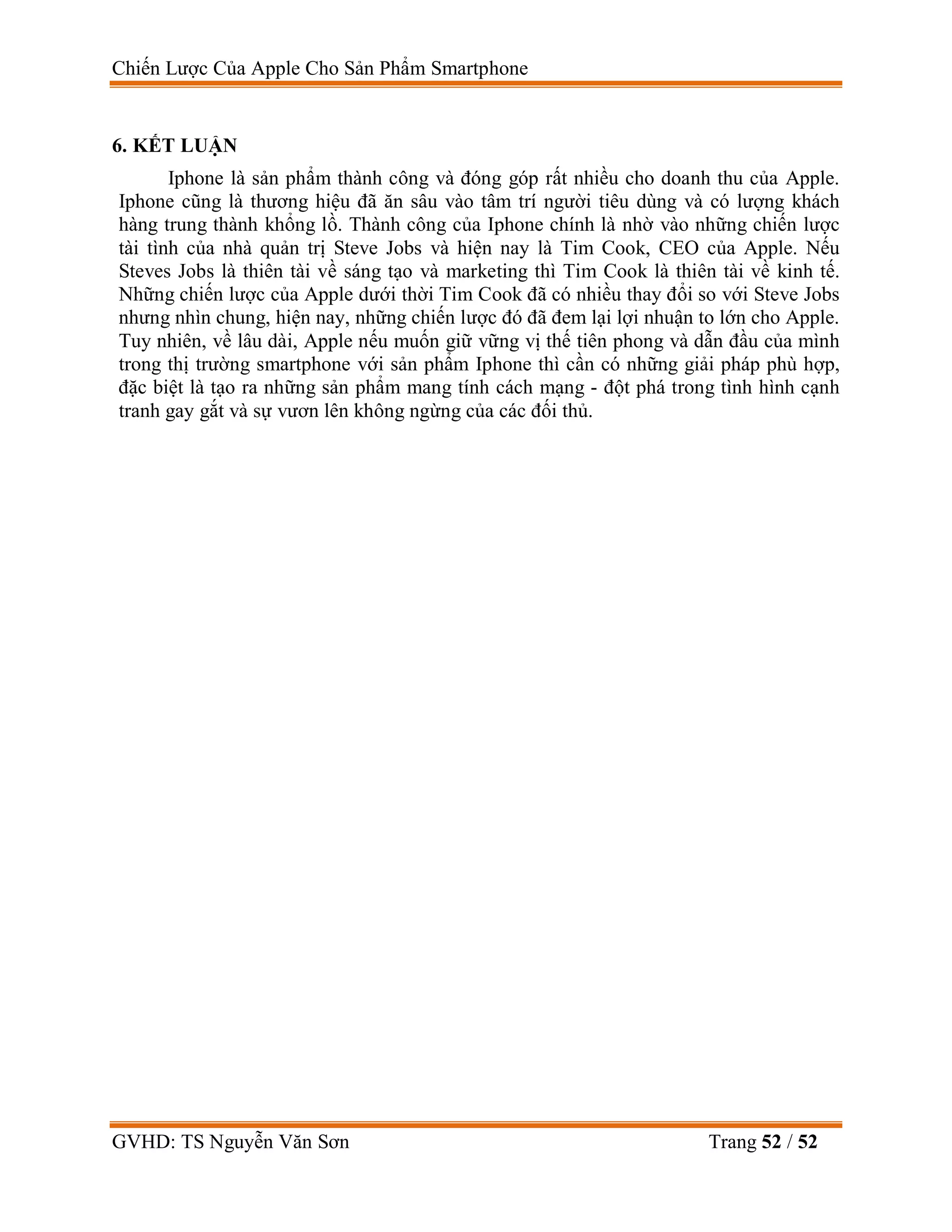 Chiến Lược Của Apple Cho Sản Phẩm Smartphone
GVHD: TS Nguyễn Văn Sơn Trang 52 / 52
6. KẾT LUẬN
Iphone là sản phẩm thành công và đóng góp rất nhiều cho doanh thu của Apple.
Iphone cũng là thương hiệu đã ăn sâu vào tâm trí người tiêu dùng và có lượng khách
hàng trung thành khổng lồ. Thành công của Iphone chính là nhờ vào những chiến lược
tài tình của nhà quản trị Steve Jobs và hiện nay là Tim Cook, CEO của Apple. Nếu
Steves Jobs là thiên tài về sáng tạo và marketing thì Tim Cook là thiên tài về kinh tế.
Những chiến lược của Apple dưới thời Tim Cook đã có nhiều thay đổi so với Steve Jobs
nhưng nhìn chung, hiện nay, những chiến lược đó đã đem lại lợi nhuận to lớn cho Apple.
Tuy nhiên, về lâu dài, Apple nếu muốn giữ vững vị thế tiên phong và dẫn đầu của mình
trong thị trường smartphone với sản phẩm Iphone thì cần có những giải pháp phù hợp,
đặc biệt là tạo ra những sản phẩm mang tính cách mạng - đột phá trong tình hình cạnh
tranh gay gắt và sự vươn lên không ngừng của các đối thủ.
 