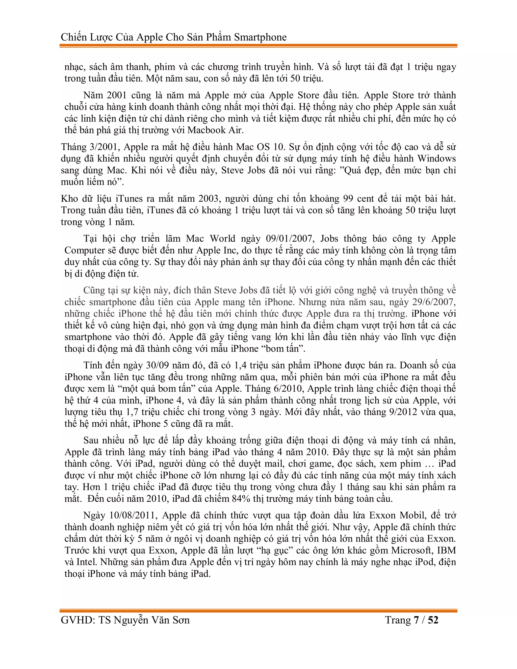 Chiến Lược Của Apple Cho Sản Phẩm Smartphone
GVHD: TS Nguyễn Văn Sơn Trang 7 / 52
nhạc, sách âm thanh, phim và các chương trình truyền hình. Và số lượt tải đã đạt 1 triệu ngay
trong tuần đầu tiên. Một năm sau, con số này đã lên tới 50 triệu.
Năm 2001 cũng là năm mà Apple mở của Apple Store đầu tiên. Apple Store trở thành
chuỗi cửa hàng kinh doanh thành công nhất mọi thời đại. Hệ thống này cho phép Apple sản xuất
các linh kiện điện tử chỉ dành riêng cho mình và tiết kiệm được rất nhiều chi phí, đến mức họ có
thể bán phá giá thị trường với Macbook Air.
Tháng 3/2001, Apple ra mắt hệ điều hành Mac OS 10. Sự ổn định cộng với tốc độ cao và dễ sử
dụng đã khiến nhiều người quyết định chuyển đổi từ sử dụng máy tính hệ điều hành Windows
sang dùng Mac. Khi nói về điều này, Steve Jobs đã nói vui rằng: ”Quá đẹp, đến mức bạn chỉ
muốn liếm nó”.
Kho dữ liệu iTunes ra mắt năm 2003, người dùng chỉ tốn khoảng 99 cent để tải một bài hát.
Trong tuần đầu tiên, iTunes đã có khoảng 1 triệu lượt tải và con số tăng lên khoảng 50 triệu lượt
trong vòng 1 năm.
Tại hội chợ triển lãm Mac World ngày 09/01/2007, Jobs thông báo công ty Apple
Computer sẽ được biết đến như Apple Inc, do thực tế rằng các máy tính không còn là trọng tâm
duy nhất của công ty. Sự thay đổi này phản ánh sự thay đổi của công ty nhấn mạnh đến các thiết
bị di động điện tử.
Cũng tại sự kiện này, đích thân Steve Jobs đã tiết lộ với giới công nghệ và truyền thông về
chiếc smartphone đầu tiên của Apple mang tên iPhone. Nhưng nửa năm sau, ngày 29/6/2007,
những chiếc iPhone thế hệ đầu tiên mới chính thức được Apple đưa ra thị trường. iPhone với
thiết kế vô cùng hiện đại, nhỏ gọn và ứng dụng màn hình đa điểm chạm vượt trội hơn tất cả các
smartphone vào thời đó. Apple đã gây tiếng vang lớn khi lần đầu tiên nhảy vào lĩnh vực điện
thoại di động mà đã thành công với mẫu iPhone “bom tấn”.
Tính đến ngày 30/09 năm đó, đã có 1,4 triệu sản phẩm iPhone được bán ra. Doanh số của
iPhone vẫn liên tục tăng đều trong những năm qua, mỗi phiên bản mới của iPhone ra mắt đều
được xem là “một quả bom tấn” của Apple. Tháng 6/2010, Apple trình làng chiếc điện thoại thế
hệ thứ 4 của mình, iPhone 4, và đây là sản phẩm thành công nhất trong lịch sử của Apple, với
lượng tiêu thụ 1,7 triệu chiếc chỉ trong vòng 3 ngày. Mới đây nhất, vào tháng 9/2012 vừa qua,
thế hệ mới nhất, iPhone 5 cũng đã ra mắt.
Sau nhiều nỗ lực để lấp đầy khoảng trống giữa điện thoại di động và máy tính cá nhân,
Apple đã trình làng máy tính bảng iPad vào tháng 4 năm 2010. Đây thực sự là một sản phẩm
thành công. Với iPad, người dùng có thể duyệt mail, chơi game, đọc sách, xem phim … iPad
được ví như một chiếc iPhone cỡ lớn nhưng lại có đầy đủ các tính năng của một máy tính xách
tay. Hơn 1 triệu chiếc iPad đã được tiêu thụ trong vòng chưa đầy 1 tháng sau khi sản phẩm ra
mắt. Đến cuối năm 2010, iPad đã chiếm 84% thị trường máy tính bảng toàn cầu.
Ngày 10/08/2011, Apple đã chính thức vượt qua tập đoàn dầu lửa Exxon Mobil, để trở
thành doanh nghiệp niêm yết có giá trị vốn hóa lớn nhất thế giới. Như vậy, Apple đã chính thức
chấm dứt thời kỳ 5 năm ở ngôi vị doanh nghiệp có giá trị vốn hóa lớn nhất thế giới của Exxon.
Trước khi vượt qua Exxon, Apple đã lần lượt “hạ gục” các ông lớn khác gồm Microsoft, IBM
và Intel. Những sản phẩm đưa Apple đến vị trí ngày hôm nay chính là máy nghe nhạc iPod, điện
thoại iPhone và máy tính bảng iPad.
 