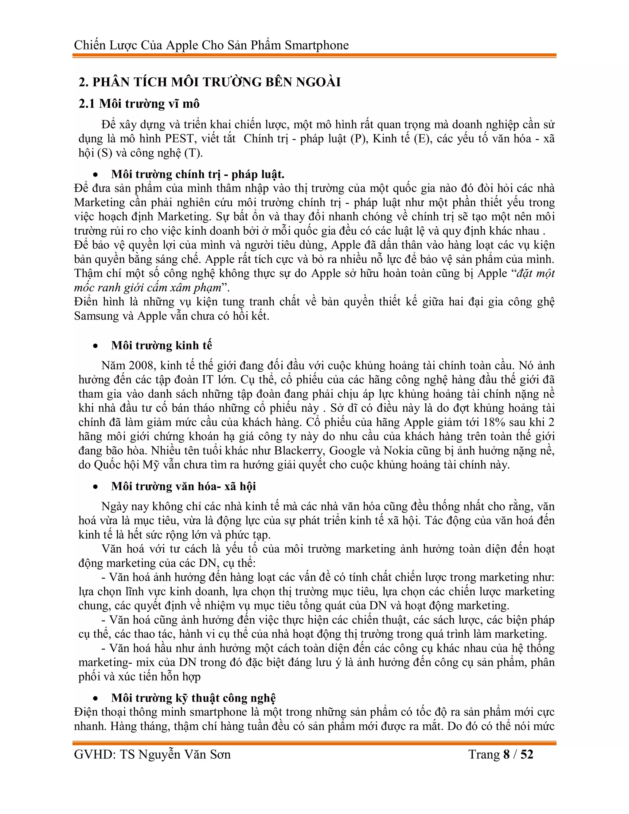 Chiến Lược Của Apple Cho Sản Phẩm Smartphone
GVHD: TS Nguyễn Văn Sơn Trang 8 / 52
2. PHÂN TÍCH MÔI TRƯỜNG BÊN NGOÀI
2.1 Môi trường vĩ mô
Để xây dựng và triển khai chiến lược, một mô hình rất quan trọng mà doanh nghiệp cần sử
dụng là mô hình PEST, viết tắt Chính trị - pháp luật (P), Kinh tế (E), các yếu tố văn hóa - xã
hội (S) và công nghệ (T).
 Môi trường chính trị - pháp luật.
Để đưa sản phẩm của mình thâm nhập vào thị trường của một quốc gia nào đó đòi hỏi các nhà
Marketing cần phải nghiên cứu môi trường chính trị - pháp luật như một phần thiết yếu trong
việc hoạch định Marketing. Sự bất ổn và thay đổi nhanh chóng về chính trị sẽ tạo một nên môi
trường rủi ro cho việc kinh doanh bởi ở mỗi quốc gia đều có các luật lệ và quy định khác nhau .
Để bảo vệ quyền lợi của mình và người tiêu dùng, Apple đã dấn thân vào hàng loạt các vụ kiện
bản quyền bằng sáng chế. Apple rất tích cực và bỏ ra nhiều nỗ lực để bảo vệ sản phẩm của mình.
Thậm chí một số công nghệ không thực sự do Apple sở hữu hoàn toàn cũng bị Apple “đặt một
mốc ranh giới cấm xâm phạm”.
Điển hình là những vụ kiện tung tranh chất về bản quyền thiết kế giữa hai đại gia công ghệ
Samsung và Apple vẫn chưa có hồi kết.
 Môi trường kinh tế
Năm 2008, kinh tế thế giới đang đối đầu với cuộc khủng hoảng tài chính toàn cầu. Nó ảnh
hưởng đến các tập đoàn IT lớn. Cụ thể, cổ phiếu của các hãng công nghệ hàng đầu thế giới đã
tham gia vào danh sách những tập đoàn đang phải chịu áp lực khủng hoảng tài chính nặng nề
khi nhà đầu tư cố bán tháo những cổ phiếu này . Sở dĩ có điều này là do đợt khủng hoảng tài
chính đã làm giảm mức cầu của khách hàng. Cổ phiếu của hãng Apple giảm tới 18% sau khi 2
hãng môi giới chứng khoán hạ giá công ty này do nhu cầu của khách hàng trên toàn thế giới
đang bão hòa. Nhiều tên tuổi khác như Blackerry, Google và Nokia cũng bị ảnh huởng nặng nề,
do Quốc hội Mỹ vẫn chưa tìm ra hướng giải quyết cho cuộc khủng hoảng tài chính này.
 Môi trường văn hóa- xã hội
Ngày nay không chỉ các nhà kinh tế mà các nhà văn hóa cũng đều thống nhất cho rằng, văn
hoá vừa là mục tiêu, vừa là động lực của sự phát triển kinh tế xã hội. Tác động của văn hoá đến
kinh tế là hết sức rộng lớn và phức tạp.
Văn hoá với tư cách là yếu tố của môi trường marketing ảnh hưởng toàn diện đến hoạt
động marketing của các DN, cụ thể:
- Văn hoá ảnh hưởng đến hàng loạt các vấn đề có tính chất chiến lược trong marketing như:
lựa chọn lĩnh vực kinh doanh, lựa chọn thị trường mục tiêu, lựa chọn các chiến lược marketing
chung, các quyết định về nhiệm vụ mục tiêu tổng quát của DN và hoạt động marketing.
- Văn hoá cũng ảnh hưởng đến việc thực hiện các chiến thuật, các sách lược, các biện pháp
cụ thể, các thao tác, hành vi cụ thể của nhà hoạt động thị trường trong quá trình làm marketing.
- Văn hoá hầu như ảnh hưởng một cách toàn diện đến các công cụ khác nhau của hệ thống
marketing- mix của DN trong đó đặc biệt đáng lưu ý là ảnh hưởng đến công cụ sản phẩm, phân
phối và xúc tiến hỗn hợp
 Môi trường kỹ thuật công nghệ
Điện thoại thông minh smartphone là một trong những sản phẩm có tốc độ ra sản phẩm mới cực
nhanh. Hàng tháng, thậm chí hàng tuần đều có sản phẩm mới được ra mắt. Do đó có thể nói mức
 