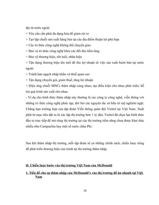đại từ nước ngoài
+ Yêu cầu cần phải đa dạng hóa để giảm rủi ro
+ Tạo lập chuỗi sản xuất hàng hóa tại các địa điểm thuận lợi phù hợp
+ Các tri thức công nghệ không thể chuyển giao
+ Bảo vệ tri thức công nghệ khỏi các đối thủ tiềm tàng
+ Bảo vệ thương hiệu, tên tuổi, nhãn hiệu
+ Tận dụng thương hiệu tên tuổi để thu lợi nhuận từ việc sản xuất buôn bán tại nước
ngoài
+ Tránh hạn ngạch nhập khẩu và thuế quan cao
+ Tận dụng chuyển giá, giảm thuế, tăng lợi nhuận
+ Hiệu ứng chuỗi MNCs thâm nhập cùng nhau, tạo điều kiện cho nhau phát triển, hỗ
trợ quá trình sản xuất cho nhau
- Ví dụ cho hình thức thâm nhập này thường là các công ty công nghệ, viễn thông với
những tri thức công nghệ phức tạp, đòi hỏi các nguyên tắc sở hữu trí tuệ nghiêm ngặt.
Chẳng hạn trường hợp của tập đoàn Viễn thông quân đội Viettel tại Việt Nam. Xuất
phát từ mục tiêu đặt ra là xác lập thị trường hơn 1 tỷ dân, Viettel đã chọn lựa hình thức
đầu tư trực tiếp để mở rộng thị trường tại các thị trường tiềm năng chưa được khai thác
nhiều như Campuchia hay một số nước châu Phi.
Sau khi thâm nhập thị trường, mỗi tập đoàn sẽ có những chính sách, chiến lược riêng
để phát triển thương hiệu của mình tại thị trường thâm nhập.
II. Chiến lược bước vào thị trường Việt Nam của McDonald
1. Tiền đề cho sự thâm nhập của McDonald’s vào thị trường đồ ăn nhanh tại Việt
Nam
10
 