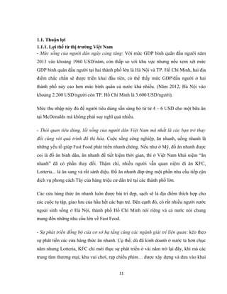 1.1. Thuận lợi
1.1.1. Lợi thế từ thị trường Việt Nam
- Mức sống của người dân ngày càng tăng: Với mức GDP bình quân đầu người năm
2013 vào khoảng 1960 USD/năm, còn thấp so với khu vực nhưng nếu xem xét mức
GDP bình quân đầu người tại hai thành phố lớn là Hà Nội và TP. Hồ Chí Minh, hai địa
điểm chắc chắn sẽ được triển khai đầu tiên, có thể thấy mức GDP/đầu người ở hai
thành phố này cao hơn mức bình quân cả nước khá nhiều. (Năm 2012, Hà Nội vào
khoảng 2.200 USD/người còn TP. Hồ Chí Minh là 3.600 USD/người).
Mức thu nhập này đủ để người tiêu dùng sẵn sàng bỏ từ từ 4 – 6 USD cho một bữa ăn
tại McDonalds mà không phải suy nghĩ quá nhiều.
- Thói quen tiêu dùng, lối sống của người dân Việt Nam mà nhất là các bạn trẻ thay
đổi cùng với quá trình đô thị hóa. Cuộc sống công nghiệp, ăn nhanh, uống nhanh là
những yếu tố giúp Fast Food phát triển nhanh chóng. Nếu như ở Mỹ, đồ ăn nhanh được
coi là đồ ăn bình dân, ăn nhanh để tiết kiệm thời gian, thì ở Việt Nam khái niệm “ăn
nhanh” đã có phần thay đổi. Thậm chí, nhiều người vẫn quan niệm đi ăn KFC,
Lotteria... là ăn sang và rất sành điệu. Đồ ăn nhanh đáp ứng một phần nhu cầu tiếp cận
dịch vụ phong cách Tây của hàng triệu cư dân trẻ tại các thành phố lớn.
Các cửa hàng thức ăn nhanh luôn được bài trí đẹp, sạch sẽ là địa điểm thích hợp cho
các cuộc tụ tập, giao lưu của hầu hết các bạn trẻ. Bên cạnh đó, có rất nhiều người nước
ngoài sinh sống ở Hà Nội, thành phố Hồ Chí Minh nói riêng và cả nước nói chung
mang đến những nhu cầu lớn về Fast Food.
- Sự phát triển đồng bộ của cơ sở hạ tầng cùng các ngành giải trí liên quan: kéo theo
sự phát tiển các cửa hàng thức ăn nhanh. Cụ thể, dù đã kinh doanh ở nước ta hơn chục
năm nhưng Lotteria, KFC chỉ mới thực sự phát triển ở vài năm trở lại đây, khi mà các
trung tâm thương mại, khu vui chơi, rạp chiếu phim… được xây dựng và đưa vào khai
11
 