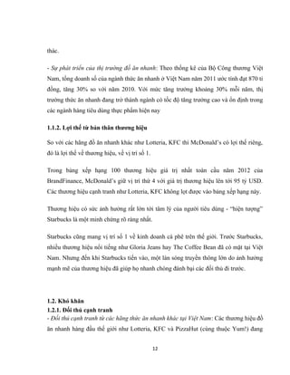 thác.
- Sự phát triển của thị trường đồ ăn nhanh: Theo thống kê của Bộ Công thương Việt
Nam, tổng doanh số của ngành thức ăn nhanh ở Việt Nam năm 2011 ước tính đạt 870 tỉ
đồng, tăng 30% so với năm 2010. Với mức tăng trưởng khoảng 30% mỗi năm, thị
trường thức ăn nhanh đang trở thành ngành có tốc độ tăng trưởng cao và ổn định trong
các ngành hàng tiêu dùng thực phẩm hiện nay
1.1.2. Lợi thế từ bản thân thương hiệu
So với các hãng đồ ăn nhanh khác như Lotteria, KFC thì McDonald’s có lợi thế riêng,
đó là lợi thế về thương hiệu, về vị trí số 1.
Trong bảng xếp hạng 100 thương hiệu giá trị nhất toàn cầu năm 2012 của
BrandFinance, McDonald’s giữ vị trí thứ 4 với giá trị thương hiệu lên tới 95 tỷ USD.
Các thương hiệu cạnh tranh như Lotteria, KFC không lọt được vào bảng xếp hạng này.
Thương hiệu có sức ảnh hưởng rất lớn tới tâm lý của người tiêu dùng - “hiện tượng”
Starbucks là một minh chứng rõ ràng nhất.
Starbucks cũng mang vị trí số 1 về kinh doanh cà phê trên thế giới. Trước Starbucks,
nhiều thương hiệu nổi tiếng như Gloria Jeans hay The Coffee Bean đã có mặt tại Việt
Nam. Nhưng đến khi Starbucks tiến vào, một làn sóng truyền thông lớn do ảnh hưởng
mạnh mẽ của thương hiệu đã giúp họ nhanh chóng đánh bại các đối thủ đi trước.
1.2. Khó khăn
1.2.1. Đối thủ cạnh tranh
- Đối thủ cạnh tranh từ các hãng thức ăn nhanh khác tại Việt Nam: Các thương hiệu đồ
ăn nhanh hàng đầu thế giới như Lotteria, KFC và PizzaHut (cùng thuộc Yum!) đang
12
 