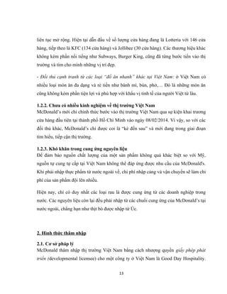 liên tục mở rộng. Hiện tại dẫn đầu về số lượng cửa hàng đang là Lotteria với 146 cửa
hàng, tiếp theo là KFC (134 cửa hàng) và Jollibee (30 cửa hàng). Các thương hiệu khác
không kém phần nổi tiếng như Subways, Burger King, cũng đã từng bước tiến vào thị
trường và tìm cho mình những vị trí đẹp.
- Đối thủ cạnh tranh từ các loại “đồ ăn nhanh” khác tại Việt Nam: ở Việt Nam có
nhiều loại món ăn đa dạng và rẻ tiền như bánh mì, bún, phở,… Đó là những món ăn
cũng không kém phần tiện lợi và phù hợp với khẩu vị tinh tế của người Việt từ lâu.
1.2.2. Chưa có nhiều kinh nghiệm về thị trường Việt Nam
McDonald’s mới chỉ chính thức bước vào thị trường Việt Nam qua sự kiện khai trương
cửa hàng đầu tiên tại thành phố Hồ Chí Minh vào ngày 08/02/2014. Vì vậy, so với các
đối thủ khác, McDonald’s chỉ được coi là “kẻ đến sau” và mới đang trong giai đoạn
tìm hiểu, tiếp cận thị trường.
1.2.3. Khó khăn trong cung ứng nguyên liệu
Để đảm bảo nguồn chất lượng của một sản phẩm không quá khác biệt so với Mỹ,
nguồn tự cung tự cấp tại Việt Nam không thể đáp ứng được nhu cầu của McDonald's.
Khi phải nhập thực phẩm từ nước ngoài về, chi phí nhập cảng và vận chuyển sẽ làm chi
phí của sản phẩm đội lên nhiều.
Hiện nay, chỉ có duy nhất các loại rau là được cung ứng từ các doanh nghiệp trong
nước. Các nguyên liệu còn lại đều phải nhập từ các chuổi cung ứng của McDonald’s tại
nước ngoài, chẳng hạn như thịt bò được nhập từ Úc.
2. Hình thức thâm nhập
2.1. Cơ sở pháp lý
McDonald thâm nhập thị trường Việt Nam bằng cách nhượng quyền giấy phép phát
triển (developmental licensee) cho một công ty ở Việt Nam là Good Day Hospitality.
13
 