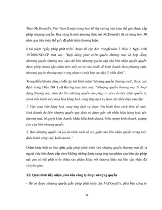 Theo McDonald's, Việt Nam là một trong hơn 65 thị trường trên toàn thế giới được cấp
phép nhượng quyền. Đây cũng là một phương thức mà McDonald's đã sử dụng hơn 30
năm qua trên toàn thế giới để phát triển thương hiệu.
Khái niệm “giấy phép phát triển” được đề cập đến trongKhoản 3 Điều 3 Nghị định
35/2006/NĐ-CP như sau: "Hợp đồng phát triển quyền thương mại là hợp đồng
nhượng quyền thương mại theo đó bên nhượng quyền cấp cho bên nhận quyền quyền
được phép thành lập nhiều hơn một cơ sở của mình để kinh doanh theo phương thức
nhượng quyền thương mại trong phạm vi một khu vực địa lý nhất định”.
Trong điều khoản cũng có đề cập tới khái niệm “nhượng quyền thương mại”, được quy
định trong Điều 284 Luật thương mại như sau: “Nhượng quyền thương mại là hoạt
động thương mại, theo đó bên nhượng quyền cho phép và yêu cầu bên nhận quyền tự
mình tiến hành việc mua bán hàng hoá, cung ứng dịch vụ theo các điều kiện sau đây:
1. Việc mua bán hàng hoá, cung ứng dịch vụ được tiến hành theo cách thức tổ chức
kinh doanh do bên nhượng quyền quy định và được gắn với nhãn hiệu hàng hoá, tên
thương mại, bí quyết kinh doanh, khẩu hiệu kinh doanh, biểu tượng kinh doanh, quảng
cáo của bên nhượng quyền;
2. Bên nhượng quyền có quyền kiểm soát và trợ giúp cho bên nhận quyền trong việc
điều hành công việc kinh doanh.”
Điểm khác biệt cơ bản giữa giấy phép phát triển với nhượng quyền thương mại đó là
ngoài việc bên được cấp phép không những được cung ứng sản phẩm của bên cấp phép
mà còn có thể phát triển thêm sản phẩm khác với thương hiệu mà bên cấp phép đã
chuyển giao.
2.2. Quá trình tiếp nhận phía bên công ty được nhượng quyền
- Để có được nhượng quyền giấy phép phát triển của McDonald’s, phía bên công ty
14
 