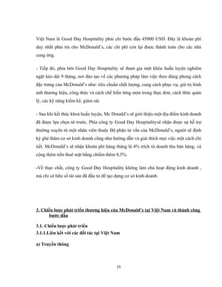 Việt Nam là Good Day Hospitality phải chi bước đầu 45000 USD. Đây là khoản phí
duy nhất phải trả cho McDonald’s, các chi phí còn lại được thành toán cho các nhà
cung ứng.
- Tiếp đó, phía bên Good Day Hospitality sẽ tham gia một khóa huấn luyện nghiêm
ngặt kéo dài 9 tháng, nơi đào tạo về các phương pháp làm việc theo đúng phong cách
đặc trưng của McDonald’s như: tiêu chuẩn chất lượng, cung cách phục vụ, giá trị hình
ảnh thương hiệu, công thức và cách chế biến từng món trong thực đơn, cách thức quản
lý, các kỹ năng kiểm kê, giám sát.
- Sau khi kết thúc khoá huấn luyện, Mc Donald’s sẽ giới thiệu một địa điểm kinh doanh
đã được lựa chọn từ trước. Phía công ty Good Day Hospitalitysẽ nhận được sự hỗ trợ
thường xuyên từ một nhân viên thuộc Bộ phận tư vấn của McDonald’s, người sẽ định
kỳ ghé thăm cơ sở kinh doanh cũng như hướng dẫn và giải thích mọi việc một cách chi
tiết. McDonald’s sẽ nhận khoản phí hàng tháng là 4% trích từ doanh thu bán hàng, và
cộng thêm tiền thuê mặt bằng chiếm thêm 8,5%.
-Về thực chất, công ty Good Day Hospitality không làm chủ hoạt động kinh doanh ,
mà chỉ sở hữu số tài sản đã đầu tư để tạo dựng cơ sở kinh doanh.
3. Chiến lược phát triển thương hiệu của McDonald’s tại Việt Nam và thành công
bước đầu
3.1. Chiến lược phát triển
3.1.1.Liên kết với các đối tác tại Việt Nam
a) Truyền thông
15
 
