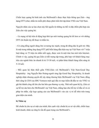 Chiến lược quảng bá hình ảnh của McDonald’s được thực hiện thông qua Zalo - ứng
dụng OTT (chat, nhắn tin miễn phí) được phát triển bởi tập đoàn VNG của Việt Nam.
Nguyên nhân của sự lựa chọn này bắt nguồn từ những ưu thế và đặc điểm phù hợp của
Zalo cho việc quảng bá:
- Là mạng xã hội trên di động hợp thời tạo môi trường quảng bá tốt hơn so với những
OTT chỉ thuần túy để thoại và nhắn tin.
- Có cộng đồng người dùng lớn và tương tác mạnh, trong đó đông đảo là giới trẻ: Đây
là một trong những ứng dụng OTT phổ biến hàng đầu hiện nay tại Việt Nam với 7 triệu
lượt dùng và 75 triệu tin nhắn mỗi ngày, được xem là một trào lưu mới trên Internet.
Chính vì vậy, quảng bá qua Zalo có đối tượng tập trung, phù hợp với khách hàng mục
tiêu của ngành thức ăn nhanh là từ 15-30 tuổi, và phân khúc khách hàng tiềm năng từ
5-14 tuổi.
- Mối quan hệ thân thiết giữa VNG-Zalo với McDonald’s Việt Nam-Good Day
Hospitality: ông Nguyễn Bảo Hoàng-người sáng lập Good Day Hospitality, là doanh
nghiệp nhận nhượng quyền để xây dựng thương hiệu McDonald’s tại Việt Nam; đồng
thời cũng là CEO của IDG Ventures-một quỹ đầu tư mạo hiểm đã đầu tư vào VNG và
gặt hái thành công rất lớn cho hai bên qua thương vụ này. Nhờ mối quan hệ ấy, Zalo có
sự hỗ trợ sâu hơn cho McDonald’s tại Việt Nam, chẳng hạn như hỗ trợ về đầu số và cú
pháp tin nhắn, xếp logo quảng cáo của McDonald’s vào các vị trí dễ nhìn trên trang
giao diện của mình.
b) Nhân sự
Để chuẩn bị cho sự có mặt của mình, bên cạnh việc chuẩn bị cơ sở vật chất, chiến lược
kinh doanh, nhân sự cũng là vấn đề quan trọng của McDonald’s.
16
 