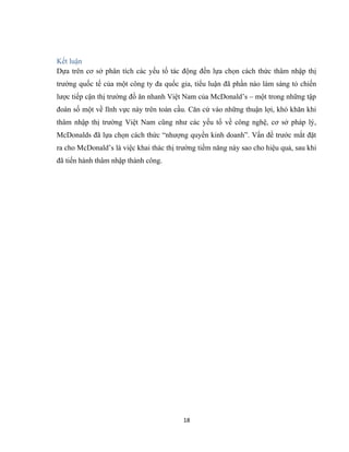 Kết luận
Dựa trên cơ sở phân tích các yếu tố tác động đến lựa chọn cách thức thâm nhập thị
trường quốc tế của một công ty đa quốc gia, tiểu luận đã phần nào làm sáng tỏ chiến
lược tiếp cận thị trường đồ ăn nhanh Việt Nam của McDonald’s – một trong những tập
đoàn số một về lĩnh vực này trên toàn cầu. Căn cứ vào những thuận lợi, khó khăn khi
thâm nhập thị trường Việt Nam cũng như các yếu tố về công nghệ, cơ sở pháp lý,
McDonalds đã lựa chọn cách thức “nhượng quyền kinh doanh”. Vấn đề trước mắt đặt
ra cho McDonald’s là việc khai thác thị trường tiềm năng này sao cho hiệu quả, sau khi
đã tiến hành thâm nhập thành công.
18
 
