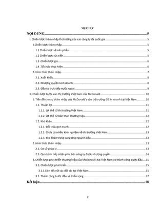 MỤC LỤC
NỘI DUNG....................................................................................................................5
I. Chi n l c thâm nh p th tr ng c a các công ty đa qu c giaế ượ ậ ị ườ ủ ố ........................................................5
1.Chi n l c thâm nh pế ượ ậ ..................................................................................................................5
1.1 Chi n l c v s n ph mế ượ ề ả ẩ .......................................................................................................5
1.2 Chi n l c xúc ti nế ượ ế ................................................................................................................5
1.3 .Chi n l c giáế ượ .......................................................................................................................6
1.4 .T ch c th c hi n:ổ ứ ự ệ ...............................................................................................................6
2. Hình th c thâm nh pứ ậ ..................................................................................................................7
2.1. Xu t kh uấ ẩ .............................................................................................................................8
2.2. Nh ng quy n kinh doanhượ ề ...................................................................................................8
2.3. Đ u t tr c ti p n c ngoàiầ ư ự ế ướ ................................................................................................9
II. Chi n l c b c vào th tr ng Vi t Nam c a McDonaldế ượ ướ ị ườ ệ ủ ............................................................10
1. Ti n đ cho s thâm nh p c a McDonald’s vào th tr ng đ ăn nhanh t i Vi t Namề ề ự ậ ủ ị ườ ồ ạ ệ ............10
1.1. Thu n l iậ ợ .............................................................................................................................11
1.1.1. L i th t th tr ng Vi t Namợ ế ừ ị ườ ệ ....................................................................................11
1.1.2. L i th t b n thân th ng hi uợ ế ừ ả ươ ệ .................................................................................12
1.2. Khó khăn.............................................................................................................................12
1.2.1. Đ i th c nh tranhố ủ ạ ......................................................................................................12
1.2.2. Ch a có nhi u kinh nghi m v th tr ng Vi t Namư ề ệ ề ị ườ ệ ...................................................13
1.2.3. Khó khăn trong cung ng nguyên li uứ ệ .........................................................................13
2. Hình th c thâm nh pứ ậ ................................................................................................................13
2.1. C s pháp lýơ ở ......................................................................................................................13
2.2. Quá trình ti p nh n phía bên công ty đ c nh ng quy nế ậ ượ ượ ề ...............................................14
3. Chi n l c phát tri n th ng hi u c a McDonald’s t i Vi t Nam và thành công b c đ uế ượ ể ươ ệ ủ ạ ệ ướ ầ ....15
3.1. Chi n l c phát tri nế ượ ể .........................................................................................................15
3.1.1.Liên k t v i các đ i tác t i Vi t Namế ớ ố ạ ệ ............................................................................15
3.2. Thành công b c đ u và tri n v ngướ ầ ể ọ ...................................................................................17
Kết luận.......................................................................................................................18
2
 