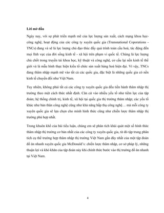 Lời mở đầu
Ngày nay, với sự phát triển mạnh mẽ của lực lượng sản xuất, cách mạng khoa học-
công nghệ, hoạt động của các công ty xuyên quốc gia (Transnational Coporations -
TNCs) đang và sẽ là lực lượng chủ đạo thúc đẩy quá trình toàn cầu hoá, tác động đến
mọi lĩnh vực của đời sống kinh tế - xã hội trên phạm vi quốc tế. Chúng là lực lượng
chủ chốt trong truyền tải khoa học, kỹ thuật và công nghệ, cơ cấu lại nền kinh tế thế
giới và là mẫu hình thực hiện kiểu tổ chức sản xuất hàng hoá hiện đại. Vì vậy, TNCs
đang thâm nhập mạnh mẽ vào tất cả các quốc gia, đặc biệt là những quốc gia có nền
kinh tế chuyển đổi như Việt Nam.
Tuy nhiên, không phải tất cả các công ty xuyên quốc gia đều tiền hành thâm nhập thị
trường theo một cách thức nhất định. Căn cứ vào nhiều yếu tố như tiềm lực của tập
đoàn; hệ thống chính trị, kinh tế, xã hội tại quốc gia thị trường thâm nhập; các yếu tố
khác như bản thân công nghệ cũng như khả năng hấp thụ công nghệ… mà mỗi công ty
xuyên quốc gia sẽ lựa chọn cho mình hình thức cũng như chiến lược thâm nhập thị
trường phù hợp nhất.
Trong khuôn khổ của bài tiểu luận, chúng em sẽ phân tích khái quát một số hình thức
thâm nhập thị trường cơ bản nhất của các công ty xuyên quốc gia, từ đó tập trung phân
tích cụ thể trường hợp thâm nhập thị trường Việt Nam gần đây nhất của một tập đoàn
đồ ăn nhanh xuyên quốc gia McDonald’s: chiến lược thâm nhập, cơ sở pháp lý, những
thuận lợi và khó khăn của tập đoàn này khi chính thức bước vào thị trường đồ ăn nhanh
tại Việt Nam.
4
 