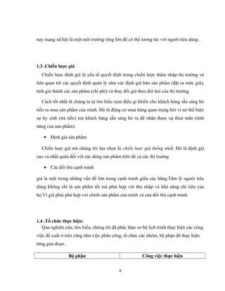 nay mạng xã hội là một môi trường rộng lớn để có thể tương tác với người tiêu dùng .
1.3 .Chiến lược giá
Chiến lược định giá là yếu tố quyết định trong chiến lược thâm nhập thị trường và
liên quan tới các quyết định quản lý như xác định giá bán sản phẩm (đặt ra mức giá),
tính giá thành các sản phẩm (chi phí) và thay đổi giá theo đòi hỏi của thị trường.
Cách tốt nhất là chúng ta tự tìm hiểu xem điều gì khiến cho khách hàng sẵn sàng bỏ
tiền ra mua sản phẩm của mình. Đó là động cơ mua hàng quan trọng bởi vì nó thể hiện
sự hy sinh (trả tiền) mà khách hàng sẵn sàng bỏ ra để nhận được sự thoả mãn (tính
năng của sản phẩm).
• Định giá sản phẩm
Chiến luợc giá mà chúng tôi lựa chọn là chiến luợc giá thống nhất. Đó là định giá
cao và nhất quán đối với các dòng sản phẩm trên tất cả các thị truờng.
• Các đối thủ cạnh tranh
giá là một trong những vấn đề lớn trong cạnh tranh giữa các hãng.Tâm lý người tiêu
dùng không chỉ là sản phẩm tốt mà phải hợp với thu nhập và khả năng chi tiêu của
họ.Vì giá phải phù hợp với chính sản phẩm của mình và của đối thủ cạnh tranh.
1.4 .Tổ chức thực hiện:
Qua nghiên cứu, tìm hiểu, chúng tôi đã phác thảo sơ bộ lịch trình thực hiện các công
việc đề xuất ở trên cũng như việc phân công, tổ chức các nhóm, bộ phận để thực hiện
từng giai đoạn.
Bộ phận Công việc thực hiện
6
 