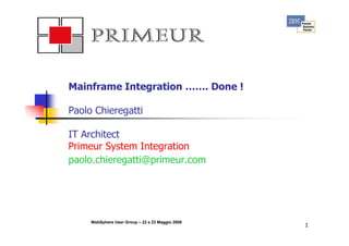 Primeur Group




Mainframe Integration ……. Done !
                      …….

Paolo Chieregatti

IT Architect
Primeur System Integration
paolo.chieregatti@primeur.com




     WebSphere User Group – 22 e 23 Maggio 2008
                                                  1
 