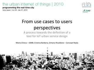 From use cases to users
perspectives
A process towards the definition of a
tool for IoT urban service design
Mario Chiesa – ISMB; Cristina Barbero, Simona Ricaldone – Concept Reply
 