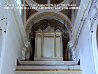 L’Organo e il coro su tre livelli rappresentano un raro esempio settecentesco di coro e organo accomunati da un unico palchetto.  