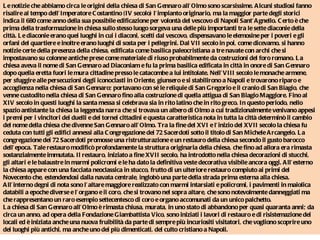 Le notizie che abbiamo circa le origini della chiesa di San Gennaro all’Olmo sono scarsissime. Alcuni studiosi fanno risalire al tempo dell’Imperatore Costantino (IV secolo) l’impianto originario, ma la maggior parte degli storici indica il 680 come anno della sua possibile edificazione per volontà del vescovo di Napoli Sant’Agnello. Certo è che prima della trasformazione in chiesa sullo stesso luogo sorgeva una delle più importanti tra le sette diaconie della città. Le diaconie erano quei luoghi in cui i diaconi, scelti dal vescovo, dispensavano le elemosine per i poveri e gli orfani del quartiere e inoltre erano luoghi di sosta per i pellegrini. Dal VII secolo in poi, come dicevamo, si hanno notizie certe della presenza della chiesa, edificata come basilica paleocristiana a tre navate con archi che si impostavano su colonne antiche prese come materiale di riuso probabilmente da costruzioni del foro romano. La chiesa aveva il nome di San Gennaro ad Diaconiam e fu la prima basilica edificata in città in onore di San Gennaro dopo quella eretta fuori le mura cittadine presso le catacombe a lui intitolate. Nell’VIII secolo le monache armene, per sfuggire alle persecuzioni degli iconoclasti in Oriente, giunsero e si stabilirono a Napoli e trovarono riparo e accoglienza nella chiesa di San Gennaro; portavano con sé le reliquie di San Gregorio e il cranio di San Biagio, che venne custodito nella chiesa di San Gennaro fino alla costruzione di quella attigua di San Biagio Maggiore. Fino al XIV secolo in questi luoghi la santa messa si celebrava sia in rito latino che in rito greco. In questo periodo, nello spazio antistante la chiesa la leggenda narra che si trovava un albero di Olmo a cui tradizionalmente venivano appesi i premi per i vincitori dei duelli e dei tornei cittadini e questa caratteristica nota in tutta la città determinò il cambio del nome della chiesa che divenne San Gennaro all’Olmo. Tra la fine del XVI e l’inizio del XVII secolo la chiesa fu ceduta con tutti gli edifici annessi alla Congregazione dei 72 Sacerdoti sotto il titolo di San Michele Arcangelo. La congregazione dei 72 Sacerdoti promosse una ristrutturazione e un restauro della chiesa secondo il gusto barocco dell’epoca. Tale restauro modificò profondamente la struttura originaria della chiesa, che fino ad allora era rimasta sostanzialmente immutata. Il restauro, iniziato a fine XVII secolo, ha introdotto nella chiesa decorazioni di stucchi, gli altari e le balaustre in marmi policromi e le ha dato la definitiva veste decorativa visibile ancora oggi. All’esterno la chiesa appare con una facciata neoclassica in stucco, frutto di un ulteriore restauro compiuto ai primi del Novecento che, estendendosi dalla navata centrale, inglobò una parte della strada prima esterna alla chiesa. All’interno degni di nota sono l’altare maggiore realizzato con marmi intarsiati e policromi, i pavimenti in maiolica databili a epoche diverse e l’organo e il coro, che si trovano nel sopra altare, che sono notevolmente danneggiati ma che rappresentano un raro esempio settecentesco di coro e organo accomunati da un unico palchetto.  La chiesa di San Gennaro all’Olmo è rimasta chiusa, murata, in uno stato di abbandono per quasi quaranta anni; da circa un anno, ad opera della Fondazione Giambattista Vico, sono iniziati i lavori di restauro e di risistemazione dei locali ed è iniziata anche una nuova fruibilità da parte di sempre più incuriositi visitatori, che vogliono scoprire uno dei luoghi più antichi, ma anche uno dei più dimenticati, del culto cristiano a Napoli.  