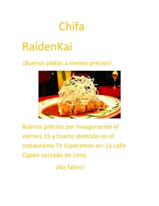 Chifa
RaidenKai
¡Buenos platos a menos precios!

Buenos precios por inauguración el
viernes 15 y buena atención en el
restaurante Te Esperamos en: La calle
Capón cercado de Lima.
¡No faltes!

 