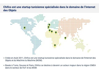 ▪ Créée en Août 2011, Chifco est une startup tunisienne spécialisée dans le domaine de l’Internet des
Objets et du Machine to Machine (M2M).
▪ Basée à Tunis, Sousse et Paris, Chifco se destine à devenir un acteur majeur dans la région EMEA
dans le secteur de l’IoT et du M2M.
Chifco est une startup tunisienne spécialisée dans le domaine de l’Internet
des Objets
 