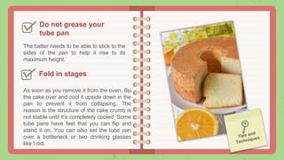 Do not grease your
tube pan
The batter needs to be able to stick to the
sides of the pan to help it rise to its
maximum height.
Fold in stages
As soon as you remove it from the oven, flip
the cake over and cool it upside down in the
pan to prevent it from collapsing. The
reason is the structure of the cake crumb is
not stable until it’s completely cooled. Some
tube pans have feet that you can flip and
stand it on. You can also set the tube pan
over a bottleneck or two drinking glasses
like I did.
 